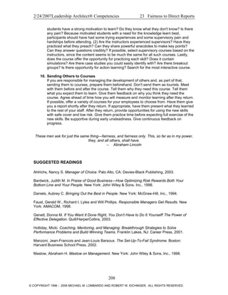 2/24/2007Leadership Architect® Competencies 23 Fairness to Direct Reports
students have a strong motivation to learn? Do they know what they don't know? Is there
any pain? Because motivated students with a need for the knowledge learn best,
participants should have had some trying experiences and some supervisory pain and
hardships before attending. (2) Are the instructors experienced supervisors? Have they
practiced what they preach? Can they share powerful anecdotes to make key points?
Can they answer questions credibly? If possible, select supervisory courses based on the
instructors, since the content seems to be much the same for all such courses. Lastly,
does the course offer the opportunity for practicing each skill? Does it contain
simulations? Are there case studies you could easily identify with? Are there breakout
groups? Is there opportunity for action learning? Search for the most interactive course.
10. Sending Others to Courses
If you are responsible for managing the development of others and, as part of that,
sending them to courses, prepare them beforehand. Don't send them as tourists. Meet
with them before and after the course. Tell them why they need this course. Tell them
what you expect them to learn. Give them feedback on why you think they need the
course. Agree ahead of time how you will measure and monitor learning after they return.
If possible, offer a variety of courses for your employees to choose from. Have them give
you a report shortly after they return. If appropriate, have them present what they learned
to the rest of your staff. After they return, provide opportunities for using the new skills
with safe cover and low risk. Give them practice time before expecting full exercise of the
new skills. Be supportive during early unsteadiness. Give continuous feedback on
progress.
These men ask for just the same thing—fairness, and fairness only. This, so far as in my power,
they, and all others, shall have.
– Abraham Lincoln
SUGGESTED READINGS
Ahlrichs, Nancy S. Manager of Choice. Palo Alto, CA: Davies-Black Publishing, 2003.
Bardwick, Judith M. In Praise of Good Business—How Optimizing Risk Rewards Both Your
Bottom Line and Your People. New York: John Wiley & Sons, Inc., 1998.
Daniels, Aubrey C. Bringing Out the Best in People. New York: McGraw-Hill, Inc., 1994.
Faust, Gerald W., Richard I. Lyles and Will Phillips. Responsible Managers Get Results. New
York: AMACOM, 1998.
Genett, Donna M. If You Want It Done Right, You Don't Have to Do It Yourself! The Power of
Effective Delegation. Quill/HarperCollins, 2003.
Holliday, Micki. Coaching, Mentoring, and Managing: Breakthrough Strategies to Solve
Performance Problems and Build Winning Teams. Franklin Lakes, NJ: Career Press, 2001.
Manzoni, Jean-Francois and Jean-Louis Barsoux. The Set-Up-To-Fail Syndrome. Boston:
Harvard Business School Press, 2002.
Maslow, Abraham H. Maslow on Management. New York: John Wiley & Sons, Inc., 1998.
208
© COPYRIGHT 1996 - 2006 MICHAEL M. LOMBARDO AND ROBERT W. EICHINGER. ALL RIGHTS RESERVED.
 