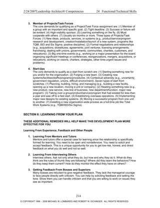 2/24/2007Leadership Architect® Competencies 24 Functional/Technical Skills
3. Member of Projects/Task Forces
The core demands for qualifying as a Project/Task Force assignment are: (1) Member of
a group with an important and specific goal. (2) Tight deadline. (3) Success or failure will
be evident. (4) High-visibility sponsor. (5) Learning something on the fly. (6) Must
cooperate with others. (7) Usually six months or more. Three types of Projects/Task
Forces: (1) New ideas, products, services, or systems (e.g., product/service/program
research and development, creation/installation/launch of a new system, programs like
TQM, ISO and Six Sigma, positive discipline). (2) Formal negotiations and relationships
(e.g., acquisitions; divestitures; agreements; joint ventures; licensing arrangements;
franchising; dealing with unions, governments, communities, charities, customers, and
relocations). (3) Big one-time events (e.g., working on a major presentation for the board;
organizing significant meetings or conferences; reorganizations, mergers, acquisitions, or
relocations; working on visions, charters, strategies, other time-urgent issues and
problems).
4. Start-Ups
The core demands to qualify as a start from scratch are: (1) Starting something new for
you and/or for the organization. (2) Forging a new team. (3) Creating new
systems/facilities/staffs/programs/procedures. (4) Contextual adversity (e.g., uncertainty,
government regulation, unions, difficult environment). Seven types of start from
scratches: (1) Planning, building, hiring, and managing (e.g., building a new facility,
opening up a new location, moving a unit or company). (2) Heading something new (e.g.,
new product, new service, new line of business, new department/function, major new
program). (3) Taking over a group/product/service/program that had existed for less than
a year and was off to a fast start. (4) Establishing overseas operations. (5) Implementing
major new designs for existing systems. (6) Moving a successful program from one unit
to another. (7) Installing a new organization-wide process as a full-time job like Total
Work Systems (e.g., TQM/ISO/Six Sigma).
SECTION 6: LEARNING FROM YOUR PLAN
THESE ADDITIONAL REMEDIES WILL HELP MAKE THIS DEVELOPMENT PLAN MORE
EFFECTIVE FOR YOU
Learning From Experience, Feedback and Other People
1. Learning From Mentors and Tutors
Mentors and tutors offer a special case for learning since the relationship is specifically
formed for learning. You need to be open and nondefensive. You need to solicit and
accept feedback. This is a unique opportunity for you to get low-risk, honest, and direct
feedback on what you do well and not so well.
2. Learning From Interviewing Others
Interview others. Ask not only what they do, but how and why they do it. What do they
think are the rules of thumb they are following? Where did they learn the behaviors? How
do they keep them current? How do they monitor the effect they have on others?
3. Getting Feedback From Bosses and Superiors
Many bosses are reluctant to give negative feedback. They lack the managerial courage
to face people directly with criticism. You can help by soliciting feedback and setting the
tone. Show them you can handle criticism and that you are willing to work on issues they
see as important.
214
© COPYRIGHT 1996 - 2006 MICHAEL M. LOMBARDO AND ROBERT W. EICHINGER. ALL RIGHTS RESERVED.
 