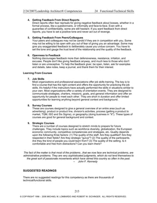 2/24/2007Leadership Architect® Competencies 24 Functional/Technical Skills
4. Getting Feedback From Direct Reports
Direct reports often fear reprisals for giving negative feedback about bosses, whether in a
formal process, like a questionnaire, or informally and face-to-face. Even with a
guarantee of confidentiality, some are still hesitant. If you want feedback from direct
reports, you have to set a positive tone and never act out of revenge.
5. Getting Feedback From Peers/Colleagues
Your peers and colleagues may not be candid if they are in competition with you. Some
may not be willing to be open with you out of fear of giving you an advantage. Some may
give you exaggerated feedback to deliberately cause you undue concern. You have to
set the tone and gauge the trust level of the relationship and the quality of the feedback.
6. Openness to Feedback
Nothing discourages feedback more than defensiveness, resistance, irritation, and
excuses. People don't like giving feedback anyway, and much less to those who don't
listen or are unreceptive. To help the feedback giver, be open, listen, ask for examples
and details, take notes, keep a journal, and thank them for their interest.
Learning From Courses
7. Job Skills
Most organizations and professional associations offer job skills training. The key is to
find a course that has the right content and offers the opportunity for practicing the job
skills. It's helpful if the instructors have actually performed the skills in situations similar to
your own. Most organizations offer a variety of orientation events. They are designed to
communicate strategies, charters, missions, goals, and general information and offer an
opportunity for people to meet each other. They are short in duration and offer limited
opportunities for learning anything beyond general context and background.
8. Survey Courses
These are courses designed to give a general overview of an entire area (such as
advertising), product or product line, division's activities, process (getting a product to
market, TQM, ISO and Six Sigma), or geography (doing business in "X"). These types of
courses are good for general background and context.
9. Strategic Courses
There are a number of courses designed to stretch minds to prepare for future
challenges. They include topics such as workforce diversity, globalization, the European
economic community, competitive competencies and strategies, etc. Quality depends
upon the following three factors: (1) The quality of the staff. Are they qualified? Are they
respected in their fields? Are they strategic "gurus"? (2) The quality of the participants.
Are they the kind of people you could learn from? (3) The quality of the setting. Is it
comfortable and free from distractions? Can you learn there?
The fact of the matter is that most of the problems...that we now face are technical problems, are
administrative problems. They are very sophisticated judgments, which do not lend themselves to
the great sort of passionate movements which have stirred this country so often in the past.
– John F. Kennedy
SUGGESTED READINGS
There are no suggested readings for this competency as there are thousands of
technical/functional skills.
215
© COPYRIGHT 1996 - 2006 MICHAEL M. LOMBARDO AND ROBERT W. EICHINGER. ALL RIGHTS RESERVED.
 