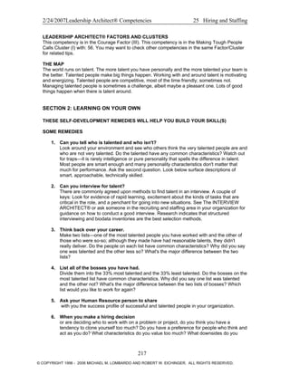 2/24/2007Leadership Architect® Competencies 25 Hiring and Staffing
LEADERSHIP ARCHITECT® FACTORS AND CLUSTERS
This competency is in the Courage Factor (III). This competency is in the Making Tough People
Calls Cluster (I) with: 56. You may want to check other competencies in the same Factor/Cluster
for related tips.
THE MAP
The world runs on talent. The more talent you have personally and the more talented your team is
the better. Talented people make big things happen. Working with and around talent is motivating
and energizing. Talented people are competitive, most of the time friendly; sometimes not.
Managing talented people is sometimes a challenge, albeit maybe a pleasant one. Lots of good
things happen when there is talent around.
SECTION 2: LEARNING ON YOUR OWN
THESE SELF-DEVELOPMENT REMEDIES WILL HELP YOU BUILD YOUR SKILL(S)
SOME REMEDIES
1. Can you tell who is talented and who isn't?
Look around your environment and see who others think the very talented people are and
who are not very talented. Do the talented have any common characteristics? Watch out
for traps—it is rarely intelligence or pure personality that spells the difference in talent.
Most people are smart enough and many personality characteristics don't matter that
much for performance. Ask the second question. Look below surface descriptions of
smart, approachable, technically skilled.
2. Can you interview for talent?
There are commonly agreed upon methods to find talent in an interview. A couple of
keys: Look for evidence of rapid learning, excitement about the kinds of tasks that are
critical in the role, and a penchant for going into new situations. See The INTERVIEW
ARCHITECT® or ask someone in the recruiting and staffing area in your organization for
guidance on how to conduct a good interview. Research indicates that structured
interviewing and biodata inventories are the best selection methods.
3. Think back over your career.
Make two lists—one of the most talented people you have worked with and the other of
those who were so-so; although they made have had reasonable talents, they didn't
really deliver. Do the people on each list have common characteristics? Why did you say
one was talented and the other less so? What's the major difference between the two
lists?
4. List all of the bosses you have had.
Divide them into the 33% most talented and the 33% least talented. Do the bosses on the
most talented list have common characteristics. Why did you say one list was talented
and the other not? What's the major difference between the two lists of bosses? Which
list would you like to work for again?
5. Ask your Human Resource person to share
with you the success profile of successful and talented people in your organization.
6. When you make a hiring decision
or are deciding who to work with on a problem or project, do you think you have a
tendency to clone yourself too much? Do you have a preference for people who think and
act as you do? What characteristics do you value too much? What downsides do you
217
© COPYRIGHT 1996 - 2006 MICHAEL M. LOMBARDO AND ROBERT W. EICHINGER. ALL RIGHTS RESERVED.
 