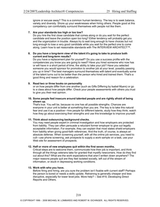 2/24/2007Leadership Architect® Competencies 25 Hiring and Staffing
ignore or excuse away? This is a common human tendency. The key is to seek balance,
variety and diversity. Shore up your weaknesses when hiring others. People good at this
competency can comfortably surround themselves with people not like them.
7. Are your standards too high or too low?
Do you hire the first close candidate that comes along or do you wait for the perfect
candidate and leave the position open too long? Either tendency will probably get you
and the organization in trouble. Always try to wait long enough to have choices but not
long enough to lose a very good candidate while you wait for the perfect one to come
along. Learn how to set reasonable standards with The INTERVIEW ARCHITECT™.
8. Do you have a long-term view of the talent it's going to take to produce both
current and long-term results?
Do you have a replacement plan for yourself? Do you use a success profile with the
competencies you know you are going to need? Have you hired someone who now has
or will have in a short period of time, the ability to take your job? Have you selected
someone you would sponsor for promotion to another job at your level, possibly passing
you up in time? The best managers surround themselves with talent and eventually some
of the talent turns out to be better than the person who hired and trained them. That's a
good thing and reason for a celebration.
9. Read two or three books on personality
or on how people differ from one another (such as Gifts Differing by Isabel Myers) or go
to a class about how people differ. Check your people assessments with others you trust
to give you their real opinion.
10. Some people feel insecure around talented people and are rightly afraid of being
shown up.
That's true. You will be, because no one has all possible strengths. Chances are
everyone in your unit is better at something than you are. The key is to take this natural
fear and use it as a positive—hire people for different talents, study how they think, watch
how they go about exercising their strengths and use this knowledge to improve yourself.
11. Think about outsourcing background checks.
You may need people expert in criminal investigation and how employers are protected
from liability. They can often persuade a reluctant former employer to give out legally
acceptable information. For example, they can explain that most states shield employers
from liability when giving good-faith references. And the truth, of course, is always an
absolute defense. When screening yourself, with all the online job services, you need to
cull—use phone screening, ask prospects to supply a work sample on a task, use your
Web site for assessment of prospects.
12. Half or more of new employees quit within the first seven months.
Critical steps are to welcome them, communicate how their job is important, and think
through all the things veterans take for granted that mystify newcomers. How do they find
out about this? What are the work expectations that aren’t written down anywhere? The
major reasons people quit are they feel isolated socially, left out of the stream of
information, or stuck in depressing working conditions.
13. Work with who you have.
Before firing and hiring, are you sure the problem isn’t fixable with current staff? Perhaps
the person is bored or needs a skills update. Retraining is generally cheaper and less
disruptive, especially for lower level jobs. More help? – See #19, Developing Direct
Reports and Others.
218
© COPYRIGHT 1996 - 2006 MICHAEL M. LOMBARDO AND ROBERT W. EICHINGER. ALL RIGHTS RESERVED.
 