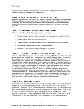 Introduction
those who need some focused assistance in the international setting. Over time, as more
research is available, this list will most likely change.
DO THE 67 COMPETENCIES REALLY MEASURE SUCCESS?
Research with Lominger’s VOICES®, a 360° feedback instrument using these Competencies and
Stallers and Stoppers, indicates they can be measured reliably and are significantly related to
current and long-term performance. Additionally, many competencies and stallers have been
related to profit, turnover reduction, bonus, stock options, potential for promotion, and actual
promotion.
HOW MANY DIFFERENT KINDS OF NEEDS ARE THERE?
There are generally five kinds of needs you may be addressing:
1. You are average in something that is critical to your success and it needs to be higher.
2. You are weak or below par in an important area.
3. You are untested (you may be unskilled, but don’t really know) in an important area.
4. You overuse a strength that turns into a weakness for you.
5. You have a career staller or stopper that’s getting in your way.
HOW DO I KNOW THAT I’M WORKING ON THE RIGHT NEED?
There is a Table of Contents (an index of the 67 Competencies, 10 Performance Dimensions, 19
Career Stallers and Stoppers, and 7 International Focus Areas). Scan this to see if you can find
the need you are interested in working on. Each need has a positive (Skilled) definition, a
negative (Unskilled) definition, and an Overused Skill definition. When you think you have found
your need, go to that page and see if two or more of the things listed in the unskilled definition are
true for you, and you are not like more than one or two of the things listed in the skilled definition.
Sometimes trouble in a skill might show up as overuse instead of as unskilled, since you apply
the skill so forcefully that the strength may appear as unskilled as well.
In the case of an untested need (number 3 above), the unskilled statements wouldn’t really
describe you because you have never had an occasion to try or apply the skills. The way you
could think about that is, if you had the opportunity to apply that skill, the descriptions most likely
would describe how you would do. You can think of the two definitions as this is more what I am
today or would be if I had to do this (the unskilled or perhaps overused definitions) and this is
what I would like to be (the skilled definition). It’s a before and after snapshot.
WATCH OUT FOR PHANTOM NEEDS
Sometimes even excellent feedback can identify the wrong need. Even if everyone agrees
that you have problems getting Results (53), the question is why? Maybe the real
problem is Composure (11) or Standing Alone (57) or Delegation (18). Perhaps you only
have trouble with results when one of these is demanded. So if none or only a few of the
remedies for your identified need seem to make sense to you, check all the cross-
references in Section 2 (Some Remedies) to see if your need is more likely one of these.
Then go back to your sources and see if you can discover the true underlying need.
3
© COPYRIGHT 1996 - 2006 MICHAEL M. LOMBARDO AND ROBERT W. EICHINGER. ALL RIGHTS RESERVED.
 