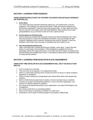 2/24/2007Leadership Architect® Competencies 25 Hiring and Staffing
SECTION 3: LEARNING FROM FEEDBACK
THESE SOURCES WOULD GIVE YOU THE MOST ACCURATE AND DETAILED FEEDBACK
ON YOUR SKILL(S)
1. Direct Boss
Your direct boss has important information about you, your performance, and your
prospects. The challenge is to get this information. There are formal processes (e.g.,
performance appraisals). There are day-to-day opportunities. To help, signal your boss
that you want and can handle direct and timely feedback. Many bosses have trouble
giving feedback, so you will have to work at it over a period of time.
2. Human Resource Professionals
Human Resource professionals have both a formal and informal feedback role. Since
they have access to unique and confidential information, they can provide the right
context for feedback you've received. Sometimes they may be "directed" to give you
feedback. Other times, they may pass on feedback just to be helpful to you.
3. Past Associates/Constituencies
When confronted with a present performance problem, some claim, "I wasn't like that
before; it must be the current situation." When feedback is available from former
associates, about 50% support that claim. In the other half of the cases, the people were
like that before and probably didn't know it. It sometimes makes sense to access the past
to clearly see the present.
SECTION 4: LEARNING FROM DEVELOP-IN-PLACE ASSIGNMENTS
THESE PART-TIME DEVELOP-IN-PLACE ASSIGNMENTS WILL HELP YOU BUILD YOUR
SKILL(S)
• Go to a campus as a recruiter.
• Train and work as an assessor in an assessment center.
• Work on a team that's deciding whom to keep and whom to let go in a layoff, shutdown,
delayering, or divestiture.
• Work on a team looking at a reorganization plan where there will be more people than
positions.
• Build a multifunctional project team to tackle a common business issue or problem.
• Construct a success and derailment profile for a unit or the entire organization, and
present it to decision makers for adoption.
• Do a study of successful executives in your organization, and report the findings to top
management.
• Run (chair) a task force on a pressing problem.
• Serve on the board or operating committee of a credit union.
• Assemble an ad hoc team of diverse people to accomplish a difficult task.
219
© COPYRIGHT 1996 - 2006 MICHAEL M. LOMBARDO AND ROBERT W. EICHINGER. ALL RIGHTS RESERVED.
 