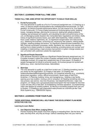 2/24/2007Leadership Architect® Competencies 25 Hiring and Staffing
SECTION 5: LEARNING FROM FULL-TIME JOBS
THESE FULL-TIME JOBS OFFER THE OPPORTUNITY TO BUILD YOUR SKILL(S)
1. Fix-Its/Turnarounds
The core demands to qualify as a Fix-it or Turnaround assignment are: (1) Cleaning up a
mess. (2) Serious people issues/problems like credibility/performance/morale. (3) Tight
deadline. (4) Serious business performance failure. (5) Last chance to fix. Four types of
Fix-its/Turnarounds: (1) Fixing a failed business/unit involving taking control, stopping
losses, managing damage, planning the turnaround, dealing with people problems,
installing new processes and systems, and rebuilding the spirit and performance of the
unit. (2) Managing sizable disasters like mishandled labor negotiations and strikes, thefts,
history of significant business losses, poor staff, failed leadership, hidden problems,
fraud, public relations nightmares, etc. (3) Significant reorganization and restructuring
(e.g., stabilizing the business, re-forming unit, introducing new systems, making people
changes, resetting strategy and tactics). (4) Significant system/process breakdown (e.g.,
MIS, financial coordination processes, audits, standards, etc.) across units requiring
working from a distant position to change something, providing advice and counsel, and
installing or implementing a major process improvement or system change outside your
own unit and/or with customers outside the organization.
2. Significant People Demands
Core demands required to qualify as a Significant People Demands assignment are: (1)
A sizable increase in either the number of people managed and/or the complexity of the
challenges involved. (2) Longer-term assignment (two or more years). (3) Quality of
people management is critical to achieving results. (4) Involves groups not worked with
before (e.g., union, new technical areas, nationalities).
3. Start-Ups
The core demands to qualify as a start from scratch are: (1) Starting something new for
you and/or for the organization. (2) Forging a new team. (3) Creating new
systems/facilities/staffs/programs/procedures. (4) Contextual adversity (e.g., uncertainty,
government regulation, unions, difficult environment). Seven types of start from
scratches: (1) Planning, building, hiring, and managing (e.g., building a new facility,
opening up a new location, moving a unit or company). (2) Heading something new (e.g.,
new product, new service, new line of business, new department/function, major new
program). (3) Taking over a group/product/service/program that had existed for less than
a year and was off to a fast start. (4) Establishing overseas operations. (5) Implementing
major new designs for existing systems. (6) Moving a successful program from one unit
to another. (7) Installing a new organization-wide process as a full-time job like Total
Work Systems (e.g., TQM/ISO/Six Sigma).
SECTION 6: LEARNING FROM YOUR PLAN
THESE ADDITIONAL REMEDIES WILL HELP MAKE THIS DEVELOPMENT PLAN MORE
EFFECTIVE FOR YOU
Learning to Learn Better
1. Use Objective Data When Judging Others
Practice studying other people more than judging or evaluating them. Get the facts, the
data, how they think, why they do things—without classifying them into your internal
220
© COPYRIGHT 1996 - 2006 MICHAEL M. LOMBARDO AND ROBERT W. EICHINGER. ALL RIGHTS RESERVED.
 