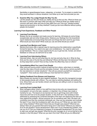 2/24/2007Leadership Architect® Competencies 25 Hiring and Staffing
like/dislike or agree/disagree boxes, categories, or buckets. Try to project or predict how
they would act/react in various situations, and follow up to see how accurate you are.
2. Examine Why You Judge People the Way You Do
List the people you like and those you dislike and try to find out why. What do those you
like have in common with each other and with you? What do those you dislike have in
common with each other and how do they differ from you? Are your "people buckets"
logical and productive or do they interfere? Could you be more effective without putting
people into buckets?
Learning From Experience, Feedback and Other People
3. Learning From Bosses
Bosses can be an excellent and ready source for learning. All bosses do some things
exceptionally well and other things poorly. Distance your feelings from the boss/direct
report relationship and study things that work and things that don't work for your boss.
What would you have done? What could you use and what should you avoid?
4. Learning From Mentors and Tutors
Mentors and tutors offer a special case for learning since the relationship is specifically
formed for learning. You need to be open and nondefensive. You need to solicit and
accept feedback. This is a unique opportunity for you to get low-risk, honest, and direct
feedback on what you do well and not so well.
5. Learning From Interviewing Others
Interview others. Ask not only what they do, but how and why they do it. What do they
think are the rules of thumb they are following? Where did they learn the behaviors? How
do they keep them current? How do they monitor the effect they have on others?
6. Consolidating What You Learn From People
After using any source and/or method of learning from others, write down or mentally
note the new rules of thumb and the principles involved. How will you remind yourself of
the new behaviors in similar situations? How will you prevent yourself from reacting on
"autopilot"? How could you share what you have learned from others?
7. Getting Feedback From Bosses and Superiors
Many bosses are reluctant to give negative feedback. They lack the managerial courage
to face people directly with criticism. You can help by soliciting feedback and setting the
tone. Show them you can handle criticism and that you are willing to work on issues they
see as important.
8. Learning From Limited Staff
Most managers either inherit or hire staff from time to time who are inexperienced,
incompetent, not up to the task, resistant, or dispirited. Any of these may create a
hardship for you. The lessons to be learned are how to get things done with limited
resources and how to fix the people situation. In the short term, this hardship is best
addressed by assessing the combined strengths of the team and deploying the best you
have against the problem. Almost everyone can do something well. Also, the team can
contribute more than the combined individuals can. How can you empower and motivate
the team? If you hired the troublesome staff, why did you err? What can you learn from
your hiring mistakes? What wasn't there that you thought was present? What led you
astray? How can you prevent that same hiring error in the future? What do you need to
do to fix the situation? Quick development? Start over? If you inherited the problem, how
can you fix it? Can you implement a program of accelerated development? Do you have
to start over and get new people? What did the prior manager do or not do that led to this
situation in the first place? What can you learn from that? What will you do differently?
221
© COPYRIGHT 1996 - 2006 MICHAEL M. LOMBARDO AND ROBERT W. EICHINGER. ALL RIGHTS RESERVED.
 