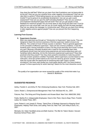 2/24/2007Leadership Architect® Competencies 25 Hiring and Staffing
How does the staff feel? What can you learn from their frustrations over not being able to
do the job? How can you be a positive force under negative circumstances? How can you
rally them to perform? What lasting lessons can you learn from someone in distress and
trouble? If you're going to try accelerated development, how can you get a quick
assessment? How can you give the staff motivating feedback? How can you construct
and implement development plans that will work? How can you get people on-line
feedback for maximum growth? Do you know when to stop trying and start over? If you're
going to turn over some staff, how can you do it both rapidly and with the least damage?
How can you deliver the message in a constructive way? What can you learn from having
to take negative actions against people? How can you prevent this from happening
again?
Learning From Courses
9. Supervisory Courses
Most new supervisors go through an "Introduction to Supervision" type course. They are
designed to teach the common practices a first-line supervisor needs to know to be
effective. The content of most of those courses is standard. There is general agreement
on the principles of effective supervision. There are two common problems: (1) Do the
students have a strong motivation to learn? Do they know what they don't know? Is there
any pain? Because motivated students with a need for the knowledge learn best,
participants should have had some trying experiences and some supervisory pain and
hardships before attending. (2) Are the instructors experienced supervisors? Have they
practiced what they preach? Can they share powerful anecdotes to make key points?
Can they answer questions credibly? If possible, select supervisory courses based on the
instructors, since the content seems to be much the same for all such courses. Lastly,
does the course offer the opportunity for practicing each skill? Does it contain
simulations? Are there case studies you could easily identify with? Are there breakout
groups? Is there opportunity for action learning? Search for the most interactive course.
The quality of an organization can never exceed the quality of the minds that make it up.
– Harold R. McAlindon
SUGGESTED READINGS
Ashby, Franklin C. and Arthur R. Pell. Embracing Excellence. New York: Prentice Hall, 2001.
Calvin, Robert J. Entrepreneurial Management. New York: McGraw-Hill, Inc., 2001.
Falcone, Paul. The Hiring and Firing Question and Answer Book. New York: AMACOM, 2002.
Fields, Martha R.A. Indispensable Employees: How to Hire Them, How to Keep Them. Franklin
Lakes, NJ: Career Press, 2001.
Levin, Robert A. and Joseph G. Rosse. Talent Flow: A Strategic Approach to Keeping Good
Employees, Helping Them Grow, and Letting Them Go. New York: John Wiley & Sons, Inc.,
2001.
Michaels, Ed, Helen Handfield-Jones and Beth Axelrod. The War for Talent. Boston: Harvard
Business School Press, 2001.
222
© COPYRIGHT 1996 - 2006 MICHAEL M. LOMBARDO AND ROBERT W. EICHINGER. ALL RIGHTS RESERVED.
 