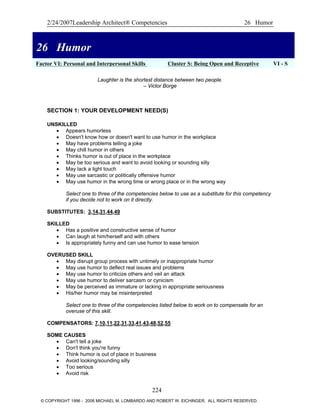2/24/2007Leadership Architect® Competencies 26 Humor
26 Humor
Factor VI: Personal and Interpersonal Skills Cluster S: Being Open and Receptive VI - S
26 Humor
Laughter is the shortest distance between two people.
– Victor Borge
SECTION 1: YOUR DEVELOPMENT NEED(S)
UNSKILLED
• Appears humorless
• Doesn't know how or doesn't want to use humor in the workplace
• May have problems telling a joke
• May chill humor in others
• Thinks humor is out of place in the workplace
• May be too serious and want to avoid looking or sounding silly
• May lack a light touch
• May use sarcastic or politically offensive humor
• May use humor in the wrong time or wrong place or in the wrong way
Select one to three of the competencies below to use as a substitute for this competency
if you decide not to work on it directly.
SUBSTITUTES: 3,14,31,44,49
SKILLED
• Has a positive and constructive sense of humor
• Can laugh at him/herself and with others
• Is appropriately funny and can use humor to ease tension
OVERUSED SKILL
• May disrupt group process with untimely or inappropriate humor
• May use humor to deflect real issues and problems
• May use humor to criticize others and veil an attack
• May use humor to deliver sarcasm or cynicism
• May be perceived as immature or lacking in appropriate seriousness
• His/her humor may be misinterpreted
Select one to three of the competencies listed below to work on to compensate for an
overuse of this skill.
COMPENSATORS: 7,10,11,22,31,33,41,43,48,52,55
SOME CAUSES
• Can't tell a joke
• Don't think you're funny
• Think humor is out of place in business
• Avoid looking/sounding silly
• Too serious
• Avoid risk
224
© COPYRIGHT 1996 - 2006 MICHAEL M. LOMBARDO AND ROBERT W. EICHINGER. ALL RIGHTS RESERVED.
 