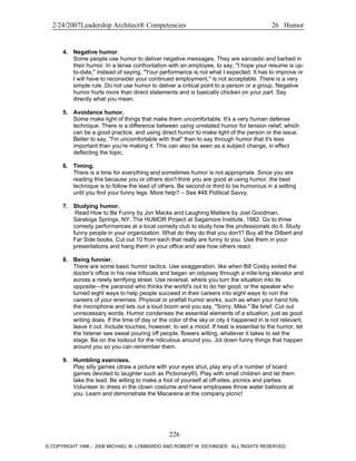 2/24/2007Leadership Architect® Competencies 26 Humor
4. Negative humor.
Some people use humor to deliver negative messages. They are sarcastic and barbed in
their humor. In a tense confrontation with an employee, to say, "I hope your resume is up-
to-date," instead of saying, "Your performance is not what I expected. It has to improve or
I will have to reconsider your continued employment," is not acceptable. There is a very
simple rule. Do not use humor to deliver a critical point to a person or a group. Negative
humor hurts more than direct statements and is basically chicken on your part. Say
directly what you mean.
5. Avoidance humor.
Some make light of things that make them uncomfortable. It's a very human defense
technique. There is a difference between using unrelated humor for tension relief, which
can be a good practice, and using direct humor to make light of the person or the issue.
Better to say, "I'm uncomfortable with that" than to say through humor that it's less
important than you're making it. This can also be seen as a subject change, in effect
deflecting the topic.
6. Timing.
There is a time for everything and sometimes humor is not appropriate. Since you are
reading this because you or others don't think you are good at using humor, the best
technique is to follow the lead of others. Be second or third to be humorous in a setting
until you find your funny legs. More help? – See #48 Political Savvy.
7. Studying humor.
Read How to Be Funny by Jon Macks and Laughing Matters by Joel Goodman,
Saratoga Springs, NY: The HUMOR Project at Sagamore Institute, 1982. Go to three
comedy performances at a local comedy club to study how the professionals do it. Study
funny people in your organization. What do they do that you don't? Buy all the Dilbert and
Far Side books. Cut out 10 from each that really are funny to you. Use them in your
presentations and hang them in your office and see how others react.
8. Being funnier.
There are some basic humor tactics. Use exaggeration, like when Bill Cosby exited the
doctor's office in his new trifocals and began an odyssey through a mile-long elevator and
across a newly terrifying street. Use reversal, where you turn the situation into its
opposite—the paranoid who thinks the world's out to do her good; or the speaker who
turned eight ways to help people succeed in their careers into eight ways to ruin the
careers of your enemies. Physical or pratfall humor works, such as when your hand hits
the microphone and lets out a loud boom and you say, "Sorry, Mike." Be brief. Cut out
unnecessary words. Humor condenses the essential elements of a situation, just as good
writing does. If the time of day or the color of the sky or city it happened in is not relevant,
leave it out. Include touches, however, to set a mood. If heat is essential to the humor, let
the listener see sweat pouring off people, flowers wilting, whatever it takes to set the
stage. Be on the lookout for the ridiculous around you. Jot down funny things that happen
around you so you can remember them.
9. Humbling exercises.
Play silly games (draw a picture with your eyes shut, play any of a number of board
games devoted to laughter such as Pictionary®). Play with small children and let them
take the lead. Be willing to make a fool of yourself at off-sites, picnics and parties.
Volunteer to dress in the clown costume and have employees throw water balloons at
you. Learn and demonstrate the Macarena at the company picnic!
226
© COPYRIGHT 1996 - 2006 MICHAEL M. LOMBARDO AND ROBERT W. EICHINGER. ALL RIGHTS RESERVED.
 