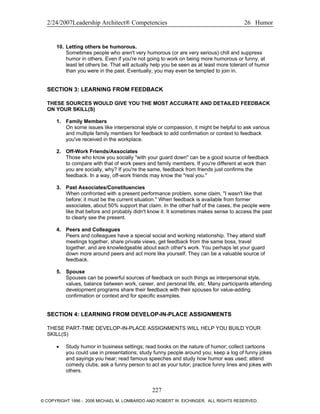 2/24/2007Leadership Architect® Competencies 26 Humor
10. Letting others be humorous.
Sometimes people who aren't very humorous (or are very serious) chill and suppress
humor in others. Even if you're not going to work on being more humorous or funny, at
least let others be. That will actually help you be seen as at least more tolerant of humor
than you were in the past. Eventually, you may even be tempted to join in.
SECTION 3: LEARNING FROM FEEDBACK
THESE SOURCES WOULD GIVE YOU THE MOST ACCURATE AND DETAILED FEEDBACK
ON YOUR SKILL(S)
1. Family Members
On some issues like interpersonal style or compassion, it might be helpful to ask various
and multiple family members for feedback to add confirmation or context to feedback
you've received in the workplace.
2. Off-Work Friends/Associates
Those who know you socially "with your guard down" can be a good source of feedback
to compare with that of work peers and family members. If you're different at work than
you are socially, why? If you're the same, feedback from friends just confirms the
feedback. In a way, off-work friends may know the "real you."
3. Past Associates/Constituencies
When confronted with a present performance problem, some claim, "I wasn't like that
before; it must be the current situation." When feedback is available from former
associates, about 50% support that claim. In the other half of the cases, the people were
like that before and probably didn't know it. It sometimes makes sense to access the past
to clearly see the present.
4. Peers and Colleagues
Peers and colleagues have a special social and working relationship. They attend staff
meetings together, share private views, get feedback from the same boss, travel
together, and are knowledgeable about each other's work. You perhaps let your guard
down more around peers and act more like yourself. They can be a valuable source of
feedback.
5. Spouse
Spouses can be powerful sources of feedback on such things as interpersonal style,
values, balance between work, career, and personal life, etc. Many participants attending
development programs share their feedback with their spouses for value-adding
confirmation or context and for specific examples.
SECTION 4: LEARNING FROM DEVELOP-IN-PLACE ASSIGNMENTS
THESE PART-TIME DEVELOP-IN-PLACE ASSIGNMENTS WILL HELP YOU BUILD YOUR
SKILL(S)
• Study humor in business settings; read books on the nature of humor; collect cartoons
you could use in presentations; study funny people around you; keep a log of funny jokes
and sayings you hear; read famous speeches and study how humor was used; attend
comedy clubs; ask a funny person to act as your tutor; practice funny lines and jokes with
others.
227
© COPYRIGHT 1996 - 2006 MICHAEL M. LOMBARDO AND ROBERT W. EICHINGER. ALL RIGHTS RESERVED.
 
