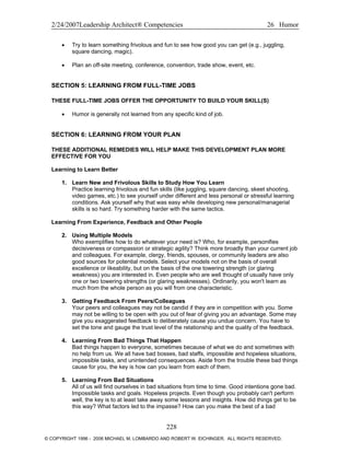 2/24/2007Leadership Architect® Competencies 26 Humor
• Try to learn something frivolous and fun to see how good you can get (e.g., juggling,
square dancing, magic).
• Plan an off-site meeting, conference, convention, trade show, event, etc.
SECTION 5: LEARNING FROM FULL-TIME JOBS
THESE FULL-TIME JOBS OFFER THE OPPORTUNITY TO BUILD YOUR SKILL(S)
• Humor is generally not learned from any specific kind of job.
SECTION 6: LEARNING FROM YOUR PLAN
THESE ADDITIONAL REMEDIES WILL HELP MAKE THIS DEVELOPMENT PLAN MORE
EFFECTIVE FOR YOU
Learning to Learn Better
1. Learn New and Frivolous Skills to Study How You Learn
Practice learning frivolous and fun skills (like juggling, square dancing, skeet shooting,
video games, etc.) to see yourself under different and less personal or stressful learning
conditions. Ask yourself why that was easy while developing new personal/managerial
skills is so hard. Try something harder with the same tactics.
Learning From Experience, Feedback and Other People
2. Using Multiple Models
Who exemplifies how to do whatever your need is? Who, for example, personifies
decisiveness or compassion or strategic agility? Think more broadly than your current job
and colleagues. For example, clergy, friends, spouses, or community leaders are also
good sources for potential models. Select your models not on the basis of overall
excellence or likeability, but on the basis of the one towering strength (or glaring
weakness) you are interested in. Even people who are well thought of usually have only
one or two towering strengths (or glaring weaknesses). Ordinarily, you won't learn as
much from the whole person as you will from one characteristic.
3. Getting Feedback From Peers/Colleagues
Your peers and colleagues may not be candid if they are in competition with you. Some
may not be willing to be open with you out of fear of giving you an advantage. Some may
give you exaggerated feedback to deliberately cause you undue concern. You have to
set the tone and gauge the trust level of the relationship and the quality of the feedback.
4. Learning From Bad Things That Happen
Bad things happen to everyone, sometimes because of what we do and sometimes with
no help from us. We all have bad bosses, bad staffs, impossible and hopeless situations,
impossible tasks, and unintended consequences. Aside from the trouble these bad things
cause for you, the key is how can you learn from each of them.
5. Learning From Bad Situations
All of us will find ourselves in bad situations from time to time. Good intentions gone bad.
Impossible tasks and goals. Hopeless projects. Even though you probably can't perform
well, the key is to at least take away some lessons and insights. How did things get to be
this way? What factors led to the impasse? How can you make the best of a bad
228
© COPYRIGHT 1996 - 2006 MICHAEL M. LOMBARDO AND ROBERT W. EICHINGER. ALL RIGHTS RESERVED.
 
