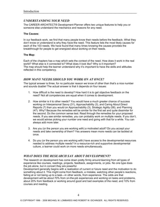 Introduction
UNDERSTANDING YOUR NEED
The CAREER ARCHITECT® Development Planner offers two unique features to help you or
someone else understand the mechanics and reasons for any need.
The Causes:
In our feedback work, we find that many people know their needs before the feedback. What they
don’t know or understand is why they have the need. This feature lists the most likely causes for
each of the 103 needs. We have found that many times knowing the causes provides the
breakthrough for people to get energized about working on their needs.
The Map:
Each of the chapters has a map which sets the context of the need. How does it work in the real
world? What else is it connected to? What does it look like? Why is it important?
The map should help the learner understand why it’s important to have the skills and attitudes
reflected in this competency.
HOW MANY NEEDS SHOULD YOU WORK ON AT ONCE?
The typical answer is three, for no particular reason we know of other than that’s a nice number
and sounds doable! The actual answer is that it depends on four issues:
1. How difficult is the need to develop? How hard it is to get objective feedback on the
need? Not all competencies are equal when it comes to development.
2. How similar is it to other needs? You would have a much greater chance of success
working on Interpersonal Savvy (31), Approachability (3), and Caring About Direct
Reports (7) than you would on Approachability (3), Strategic Agility (58), and Planning
(47). Why? Because the remedies will be similar for the first set and quite dissimilar for
the second. Do the common sense test. Read through the remedies for your proposed
needs. If you see similar remedies, you can probably work on multiple needs. If you don’t,
we would advise picking your number one need and going with that for a while. You can
always add more later.
3. Are you (or the person you are working with) a motivated adult? Do you accept your
needs and take ownership of them? Yes answers mean more needs can be tackled at
once.
4. Do you (or the person you are working with) have access to the developmental resources
needed to address multiple needs? In a resource-rich and supportive developmental
culture, a learner could work on more needs simultaneously.
WHAT DOES THE RESEARCH SAY ABOUT DEVELOPMENT?
The research on development has come down pretty firmly around learning from all types of
experience like courses, readings, projects, feedback, assignments, or jobs. No one type does
the job alone, but in concert they are powerful.
Development generally begins with a realization of current or future need and the motivation to do
something about it. This might come from feedback, a mistake, watching other people’s reactions,
failing at or not being up to a task—in other words, from experience. The odds are that
development will be about 70% from on-the-job experiences and working on tasks and problems,
about 20% from feedback or working around good and bad examples of the need, and 10% from
courses and reading.
4
© COPYRIGHT 1996 - 2006 MICHAEL M. LOMBARDO AND ROBERT W. EICHINGER. ALL RIGHTS RESERVED.
 