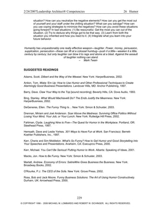 2/24/2007Leadership Architect® Competencies 26 Humor
situation? How can you neutralize the negative elements? How can you get the most out
of yourself and your staff under the chilling situation? What can you salvage? How can
you use coping strategies to minimize the negatives? How can you avoid these situations
going forward? In bad situations: (1) Be resourceful. Get the most you can out of the
situation. (2) Try to deduce why things got to be that way. (3) Learn from both the
situation you inherited and how you react to it. (4) Integrate what you learn into your
future behavior.
Humanity has unquestionably one really effective weapon—laughter. Power, money, persuasion,
supplication, persecution—these can lift at a colossal humbug—push it a little—weaken it a little,
century by century; but only laughter can blow it to rags and atoms at a blast. Against the assault
of laughter nothing can stand.
– Mark Twain
SUGGESTED READINGS
Adams, Scott. Dilbert and the Way of the Weasel. New York: HarperBusiness, 2002.
Antion, Tom. Wake ’Em Up: How to Use Humor and Other Professional Techniques to Create
Alarmingly Good Business Presentations. Landover Hills, MD: Anchor Publishing, 1997.
Barry, Dave. Claw Your Way to the Top [sound recording]. Beverly Hills, CA: Dove Audio, 1993.
Bing, Stanley. What Would Machiavelli Do? The Ends Justify the Meanness. New York:
HarperBusiness, 2002.
DeGeneres, Ellen. The Funny Thing Is… New York: Simon & Schuster, 2003.
Drennan, Miriam and Joel Anderson. Soar Above the Madness: Surviving Office Politics Without
Losing Your Mind, Your Job, or Your Lunch. New York: Rutledge Hill Press, 2002.
Fahlman, Clyde. Laughing Nine to Five—The Quest for Humor in the Workplace. Portland, OR:
Steelhead Press, 1997.
Hemsath, Dave and Leslie Yerkes. 301 Ways to Have Fun at Work. San Francisco: Berrett-
Koehler Publishers, Inc., 1997.
Kerr, Cherie and Sim Middleton. What's So Funny? How to Get Humor and Good Storytelling Into
Your Speeches and Presentations. Anaheim, CA: Execuprov Press, 2000.
Kerr, Michael. You Can't Be Serious! Putting Humor to Work. Alberta: Speaking of Ideas, 2001.
Macks, Jon. How to Be Funny. New York: Simon & Schuster, 2003.
Marlatt, Andrew. Economy of Errors: SatireWire Gives Business the Business. New York:
Broadway Books, 2002.
O'Rourke, P.J. The CEO of the Sofa. New York: Grove Press, 2002.
Ross, Bob and Jack Moore. Funny Business Solutions: The Art of Using Humor Constructively.
Durham, UK: Arrowhead Press, 2000.
229
© COPYRIGHT 1996 - 2006 MICHAEL M. LOMBARDO AND ROBERT W. EICHINGER. ALL RIGHTS RESERVED.
 