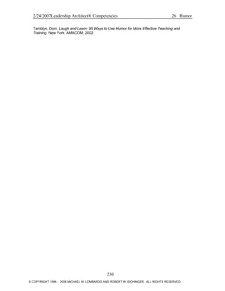 2/24/2007Leadership Architect® Competencies 26 Humor
Tamblyn, Doni. Laugh and Learn: 95 Ways to Use Humor for More Effective Teaching and
Training. New York: AMACOM, 2002.
230
© COPYRIGHT 1996 - 2006 MICHAEL M. LOMBARDO AND ROBERT W. EICHINGER. ALL RIGHTS RESERVED.
 