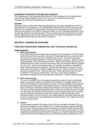 2/24/2007Leadership Architect® Competencies 27 Informing
LEADERSHIP ARCHITECT® FACTORS AND CLUSTERS
This competency is in the Operating Skills Factor (II). This competency is in the Getting Work
Done Through Others Cluster (F) with: 18, 19, 20, 35. You may want to check other
competencies in the same Factor/Cluster for related tips.
THE MAP
Although it seems a simple skill, Informing ranks 52nd out of 67 (low) competencies in terms of
skill proficiency in our research on The LEADERSHIP ARCHITECT®. Informing also has a very
high return on investment. Things go better. People are more motivated. Are you too busy? A
minimal communicator? Only inform to meet your needs? You don't package information or think
through who needs to know what by when? This can lead to some bad consequences for others
and you. Maybe that's why they rate Informing as 21st of 67 (high) in importance! It's a simple
and important skill that many do not do well or enough of.
SECTION 2: LEARNING ON YOUR OWN
THESE SELF-DEVELOPMENT REMEDIES WILL HELP YOU BUILD YOUR SKILL(S)
SOME REMEDIES
1. Share your thinking.
Do you think if they were any good they would figure it out themselves? You didn’t need
much information when you were in their jobs. To help those around you grow and learn
from what you know, you have to sometimes think out loud. You have to share your
thinking from the initial presentation of the issue through to conclusion. Most of us are on
thinking autopilot. We don't think about thinking. When someone else has to or wants to
understand how we came up with the decision we have, it's sometimes difficult to unravel
it in your mind. You have to go step-by-step and recreate your thinking. Sometimes it
helps if other people ask the questions. They can probably guide you through how you
came up with an answer or a decision better than you can. Once in a while, you should
document a decision or two. What was the issue? What were the pros and cons you
considered? How did you weight things? Then you can use those examples to
demonstrate to others how you make decisions. More help? – See #17 Decision Quality.
2. Don't inform enough.
Are you a minimalist? Do you tell people only what they need to know to do their little
piece of the puzzle? People are motivated by being aware of the bigger picture. They
want to know what to do to do their jobs and more. How does what they are doing fit into
the larger picture? What are the other people working on and why? Many people think
that's unnecessary information and that it would take too much time to do. They're wrong.
The sense of doing something worthwhile is the number two motivator at work! It results
in a high return on motivation and productivity. (Try to increase the amount of more-than-
your-job information you share.) Focus on the impact on others by figuring out who
information affects. Put five minutes on your meeting agenda. Ask people what they want
to know and assuming it's not confidential information, tell them. Pick a topic each month
to tell your people about.
3. A loner.
Do you keep to yourself? Work alone or try to? Do you hold back information? Do you
parcel out information on your schedule? Do you share information to get an advantage
or to win favor? Do people around you know what you're doing and why? Are you aware
of things others would benefit from but you don't take the time to communicate? In most
organizations, these things and things like it will get you in trouble. Organizations function
on the flow of information. Being on your own and preferring peace and privacy are OK
232
© COPYRIGHT 1996 - 2006 MICHAEL M. LOMBARDO AND ROBERT W. EICHINGER. ALL RIGHTS RESERVED.
 