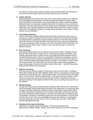 2/24/2007Leadership Architect® Competencies 27 Informing
as long as you communicate things to bosses, peers and teammates that they need to
know and would feel better if they knew. Don't be the source of surprises.
4. Cryptic informer.
Some people just aren't good at informing. Their communication styles are not effective.
The most effective communicators, according to behavioral research studies: speak
often, but briefly (15-30 seconds); ask more questions than others; make fewer solution
statements early in a discussion; headline their points in a sentence or two; summarize
frequently, and make more frequent "here's where we are" statements; invite everyone to
share their views; typically interject their views after others have had a chance to speak,
unless they are passing on decisions. Compare these practices to yours. Work on those
that are not up to standard.
5. Inconsistent informing.
Have an information checklist detailing what information should go to whom; pass on
summaries or copies of important communications. Determine the information checklist
by: keeping tabs on unpleasant surprises people report to you; ask direct reports what
they'd like to know to do their jobs better; and check with boss, peers and customers to
see if you pass along too little, enough, or too much of the right kinds of information. It's
important to know what to pass, to whom to pass, and when to pass, to become an
effective informer.
6. Poor informing.
Eliminate disruptive habits such as using the same words too often, hesitating, having
frequent filler words like "you know" and "uh," speaking too rapidly or forcefully, using
strongly judgmental words, or going into too much detail that leaves listeners bored or
wondering what the point is. Are you a complexifier? Simplify and emphasize. Vary the
volume and length of time spoken to emphasize key points and maintain the interest of
others. Outline complex arguments/processes on paper or overheads or charts to make
them easy to follow. Use visual aids. Use common action words, simple examples or
visual catch phrases to cement information transfer. More help? – See #49 Presentation
Skills and #67 Written Communications.
7. Selective informing.
The most common selective pattern is informing up and out but not down or sideways.
When these people get their 360° feedback reports, there is a discrepancy among groups
on informing. Some groups rate it high and others lower. That means there is not a skills
block. You can inform. There is an attitude filter. I will inform some but not others. Why?
What do you gain with one group that you lose with another? Is it personal? Are you
gaining by sharing? At the expense of others? Why are you avoiding one group? Do you
fear debate?
8. Whistle-blowing.
A tough call. Do you know something others should but when they find out, there will be
noise and trouble? Saying what needs to be said to the right person in a timely way takes
courage. Everybody sees things, observes things, knows things or learns about things
that others should know. Many times it's not positive information. Something is about to
go wrong. Something is being covered up. Someone is holding back an important piece
of information. Someone or something is going off in the wrong direction. It's good news
and bad news. If you inform, the organization may gain. But a person or some people
may lose. Generally, your best bet is to find the right person and inform. More help? –
See #34 Managerial Courage.
9. Dealing with the heat of informing.
Informing is not always benign and friendly. It many times generates heat.
Defensiveness. Blame. Attacks. Threats. Many times they want to shoot the messenger.
233
© COPYRIGHT 1996 - 2006 MICHAEL M. LOMBARDO AND ROBERT W. EICHINGER. ALL RIGHTS RESERVED.
 