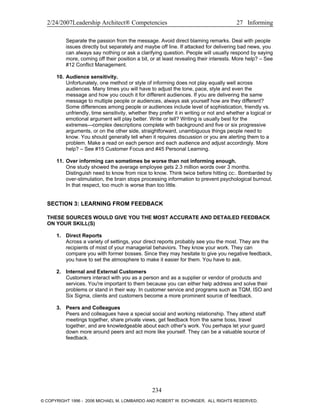2/24/2007Leadership Architect® Competencies 27 Informing
Separate the passion from the message. Avoid direct blaming remarks. Deal with people
issues directly but separately and maybe off line. If attacked for delivering bad news, you
can always say nothing or ask a clarifying question. People will usually respond by saying
more, coming off their position a bit, or at least revealing their interests. More help? – See
#12 Conflict Management.
10. Audience sensitivity.
Unfortunately, one method or style of informing does not play equally well across
audiences. Many times you will have to adjust the tone, pace, style and even the
message and how you couch it for different audiences. If you are delivering the same
message to multiple people or audiences, always ask yourself how are they different?
Some differences among people or audiences include level of sophistication, friendly vs.
unfriendly, time sensitivity, whether they prefer it in writing or not and whether a logical or
emotional argument will play better. Write or tell? Writing is usually best for the
extremes—complex descriptions complete with background and five or six progressive
arguments, or on the other side, straightforward, unambiguous things people need to
know. You should generally tell when it requires discussion or you are alerting them to a
problem. Make a read on each person and each audience and adjust accordingly. More
help? – See #15 Customer Focus and #45 Personal Learning.
11. Over informing can sometimes be worse than not informing enough.
One study showed the average employee gets 2.3 million words over 3 months.
Distinguish need to know from nice to know. Think twice before hitting cc:. Bombarded by
over-stimulation, the brain stops processing information to prevent psychological burnout.
In that respect, too much is worse than too little.
SECTION 3: LEARNING FROM FEEDBACK
THESE SOURCES WOULD GIVE YOU THE MOST ACCURATE AND DETAILED FEEDBACK
ON YOUR SKILL(S)
1. Direct Reports
Across a variety of settings, your direct reports probably see you the most. They are the
recipients of most of your managerial behaviors. They know your work. They can
compare you with former bosses. Since they may hesitate to give you negative feedback,
you have to set the atmosphere to make it easier for them. You have to ask.
2. Internal and External Customers
Customers interact with you as a person and as a supplier or vendor of products and
services. You're important to them because you can either help address and solve their
problems or stand in their way. In customer service and programs such as TQM, ISO and
Six Sigma, clients and customers become a more prominent source of feedback.
3. Peers and Colleagues
Peers and colleagues have a special social and working relationship. They attend staff
meetings together, share private views, get feedback from the same boss, travel
together, and are knowledgeable about each other's work. You perhaps let your guard
down more around peers and act more like yourself. They can be a valuable source of
feedback.
234
© COPYRIGHT 1996 - 2006 MICHAEL M. LOMBARDO AND ROBERT W. EICHINGER. ALL RIGHTS RESERVED.
 