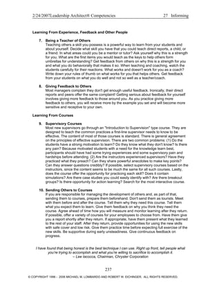 2/24/2007Leadership Architect® Competencies 27 Informing
Learning From Experience, Feedback and Other People
7. Being a Teacher of Others
Teaching others a skill you possess is a powerful way to learn from your students and
about yourself. Decide what skill you have that you could teach direct reports, a child, or
a friend. In what areas could you be a mentor or tutor? Ask yourself why this is a strength
for you. What are the first items you would teach as the keys to help others form
umbrellas for understanding? Get feedback from others on why this is a strength for you
and what you do behaviorally that makes it so. When teaching and coaching, watch the
students carefully for their reactions. What works and doesn't work for you as a coach?
Write down your rules of thumb on what works for you that helps others. Get feedback
from your students on what you do well and not so well as a teacher/coach.
8. Giving Feedback to Others
Most managers complain they don't get enough useful feedback. Ironically, their direct
reports and peers offer the same complaint! Getting serious about feedback for yourself
involves giving more feedback to those around you. As you practice giving more
feedback to others, you will receive more by the example you set and will become more
sensitive and receptive to your own.
Learning From Courses
9. Supervisory Courses
Most new supervisors go through an "Introduction to Supervision" type course. They are
designed to teach the common practices a first-line supervisor needs to know to be
effective. The content of most of those courses is standard. There is general agreement
on the principles of effective supervision. There are two common problems: (1) Do the
students have a strong motivation to learn? Do they know what they don't know? Is there
any pain? Because motivated students with a need for the knowledge learn best,
participants should have had some trying experiences and some supervisory pain and
hardships before attending. (2) Are the instructors experienced supervisors? Have they
practiced what they preach? Can they share powerful anecdotes to make key points?
Can they answer questions credibly? If possible, select supervisory courses based on the
instructors, since the content seems to be much the same for all such courses. Lastly,
does the course offer the opportunity for practicing each skill? Does it contain
simulations? Are there case studies you could easily identify with? Are there breakout
groups? Is there opportunity for action learning? Search for the most interactive course.
10. Sending Others to Courses
If you are responsible for managing the development of others and, as part of that,
sending them to courses, prepare them beforehand. Don't send them as tourists. Meet
with them before and after the course. Tell them why they need this course. Tell them
what you expect them to learn. Give them feedback on why you think they need the
course. Agree ahead of time how you will measure and monitor learning after they return.
If possible, offer a variety of courses for your employees to choose from. Have them give
you a report shortly after they return. If appropriate, have them present what they learned
to the rest of your staff. After they return, provide opportunities for using the new skills
with safe cover and low risk. Give them practice time before expecting full exercise of the
new skills. Be supportive during early unsteadiness. Give continuous feedback on
progress.
I have found that being honest is the best technique I can use. Right up front, tell people what
you’re trying to accomplish and what you’re willing to sacrifice to accomplish it.
– Lee Iacocca, Chairman, Chrysler Corporation
237
© COPYRIGHT 1996 - 2006 MICHAEL M. LOMBARDO AND ROBERT W. EICHINGER. ALL RIGHTS RESERVED.
 