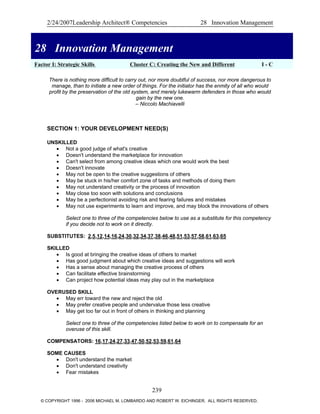 2/24/2007Leadership Architect® Competencies 28 Innovation Management
28 Innovation Management
Factor I: Strategic Skills Cluster C: Creating the New and Different I - C
28 Innovation Management
There is nothing more difficult to carry out, nor more doubtful of success, nor more dangerous to
manage, than to initiate a new order of things. For the initiator has the enmity of all who would
profit by the preservation of the old system, and merely lukewarm defenders in those who would
gain by the new one.
– Niccolo Machiavelli
SECTION 1: YOUR DEVELOPMENT NEED(S)
UNSKILLED
• Not a good judge of what's creative
• Doesn't understand the marketplace for innovation
• Can't select from among creative ideas which one would work the best
• Doesn't innovate
• May not be open to the creative suggestions of others
• May be stuck in his/her comfort zone of tasks and methods of doing them
• May not understand creativity or the process of innovation
• May close too soon with solutions and conclusions
• May be a perfectionist avoiding risk and fearing failures and mistakes
• May not use experiments to learn and improve, and may block the innovations of others
Select one to three of the competencies below to use as a substitute for this competency
if you decide not to work on it directly.
SUBSTITUTES: 2,5,12,14,16,24,30,32,34,37,38,46,48,51,53,57,58,61,63,65
SKILLED
• Is good at bringing the creative ideas of others to market
• Has good judgment about which creative ideas and suggestions will work
• Has a sense about managing the creative process of others
• Can facilitate effective brainstorming
• Can project how potential ideas may play out in the marketplace
OVERUSED SKILL
• May err toward the new and reject the old
• May prefer creative people and undervalue those less creative
• May get too far out in front of others in thinking and planning
Select one to three of the competencies listed below to work on to compensate for an
overuse of this skill.
COMPENSATORS: 16,17,24,27,33,47,50,52,53,59,61,64
SOME CAUSES
• Don't understand the market
• Don't understand creativity
• Fear mistakes
239
© COPYRIGHT 1996 - 2006 MICHAEL M. LOMBARDO AND ROBERT W. EICHINGER. ALL RIGHTS RESERVED.
 