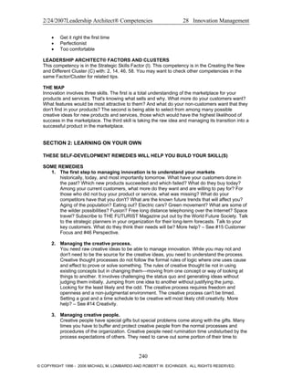 2/24/2007Leadership Architect® Competencies 28 Innovation Management
• Get it right the first time
• Perfectionist
• Too comfortable
LEADERSHIP ARCHITECT® FACTORS AND CLUSTERS
This competency is in the Strategic Skills Factor (I). This competency is in the Creating the New
and Different Cluster (C) with: 2, 14, 46, 58. You may want to check other competencies in the
same Factor/Cluster for related tips.
THE MAP
Innovation involves three skills. The first is a total understanding of the marketplace for your
products and services. That's knowing what sells and why. What more do your customers want?
What features would be most attractive to them? And what do your non-customers want that they
don't find in your products? The second is being able to select from among many possible
creative ideas for new products and services, those which would have the highest likelihood of
success in the marketplace. The third skill is taking the raw idea and managing its transition into a
successful product in the marketplace.
SECTION 2: LEARNING ON YOUR OWN
THESE SELF-DEVELOPMENT REMEDIES WILL HELP YOU BUILD YOUR SKILL(S)
SOME REMEDIES
1. The first step to managing innovation is to understand your markets
historically, today, and most importantly tomorrow. What have your customers done in
the past? Which new products succeeded and which failed? What do they buy today?
Among your current customers, what more do they want and are willing to pay for? For
those who did not buy your product or service, what was missing? What do your
competitors have that you don't? What are the known future trends that will affect you?
Aging of the population? Eating out? Electric cars? Green movement? What are some of
the wilder possibilities? Fusion? Free long distance telephoning over the Internet? Space
travel? Subscribe to THE FUTURIST Magazine put out by the World Future Society. Talk
to the strategic planners in your organization for their long-term forecasts. Talk to your
key customers. What do they think their needs will be? More help? – See #15 Customer
Focus and #46 Perspective.
2. Managing the creative process.
You need raw creative ideas to be able to manage innovation. While you may not and
don't need to be the source for the creative ideas, you need to understand the process.
Creative thought processes do not follow the formal rules of logic where one uses cause
and effect to prove or solve something. The rules of creative thought lie not in using
existing concepts but in changing them—moving from one concept or way of looking at
things to another. It involves challenging the status quo and generating ideas without
judging them initially. Jumping from one idea to another without justifying the jump.
Looking for the least likely and the odd. The creative process requires freedom and
openness and a non-judgmental environment. The creative process can't be timed.
Setting a goal and a time schedule to be creative will most likely chill creativity. More
help? – See #14 Creativity.
3. Managing creative people.
Creative people have special gifts but special problems come along with the gifts. Many
times you have to buffer and protect creative people from the normal processes and
procedures of the organization. Creative people need rumination time undisturbed by the
process expectations of others. They need to carve out some portion of their time to
240
© COPYRIGHT 1996 - 2006 MICHAEL M. LOMBARDO AND ROBERT W. EICHINGER. ALL RIGHTS RESERVED.
 