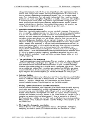 2/24/2007Leadership Architect® Competencies 28 Innovation Management
study problems deeply, talk with others, look for parallels in other organizations and in
remote areas totally outside the field. Naturally creative people are much more likely to
think in opposite cases when confronted with a problem. They turn problems upside
down. They think differently. They ask what is the least likely thing it could be, what the
problem is not, what's missing from the problem, or what the mirror image of the problem
is. Creative people can be playful. Playfulness is highly related to coming up with new
ideas. Anything goes. Most creative people are not detail oriented, get their expense
reports in late and ignore deadlines they consider trivial compared with what they are
doing. If you manage creative people, you have to give them room.
4. Getting creativity out of a group.
Many times the creative idea comes from a group, not single individuals. When working
on a new idea for a product or service, have them come up with as many questions about
it as you can. Often we think too quickly of solutions. In studies of problem-solving
sessions, solutions outweigh questions eight to one. Asking more questions helps people
rethink the problem and come to more and different solutions. Have the group take a
current product you are dissatisfied with and represent it visually—a flow chart or a series
of pictures. Cut it up into its component pieces and shuffle them. Examine the pieces to
see if a different order would help, or how you could combine three pieces into one. Try
many experiments or trials to find something that will work. Have the group think beyond
current boundaries. What are some of the most sacred rules or practices in your
organization? Unit? Think about smashing them—what would your unit be doing if you
broke the rules? Talk to the most irreverent person you know about this. Buffer the group.
It's difficult to work on something new if they are besieged with all the distractions you
have to deal with, particularly if people are looking over your shoulder asking why isn't
anything happening.
5. The special case of line extensions.
Very few innovations are pure breakthroughs. They are variations on a theme, borrowed
ideas from other fields, or putting old ideas together in new ways. Knowledge and free
flow of ideas increase the chance of novel connection, as when a Pizza Hut manager
solved a time-to-bake problem by considering how to transfer heat using a child's Erector
set as heat transfer probes. Many innovations are mistakes. Post-it® Notes was a glue
experiment that failed. Creative ideas may be closer at hand than you think. Before you
try for the grand idea, extend everything you now do 24 inches to see what you get.
6. Selecting the idea.
Creativity relies on freedom early, but structure later. Once the unit comes up with its best
notion of what to do, subject it to all the logical tests and criticism any other alternative is
treated to. Testing out creative ideas is no different than any other problem-
solving/evaluation process. The difference is in how the ideas originate.
7. Develop a philosophical stance toward failure/criticism.
After all, most innovations fail, most new products fail, most change efforts fail, anything
worth doing takes repeated effort, anything could always have been done better. To
increase learning, build in immediate feedback loops. Look for something that is common
to each failure and that is never present when there is a success. There will be many
mistakes and failures in innovation; after all, no one knows what to do. The best tack is to
ask what can we learn from this? What caused it? What do we need to do differently?
Don't expect to get it right the first time. This leads to safe, less-than-innovative solutions.
Many problem-solving studies show that the second or third try is when we come up with
the best solution.
8. Moving an idea through the organization.
Once an idea has been selected, you need to manage it through to the marketplace.
Designing processes to get the job done most efficiently and effectively is a known
241
© COPYRIGHT 1996 - 2006 MICHAEL M. LOMBARDO AND ROBERT W. EICHINGER. ALL RIGHTS RESERVED.
 