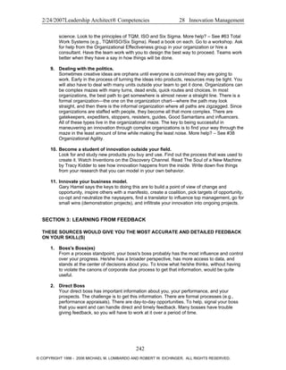 2/24/2007Leadership Architect® Competencies 28 Innovation Management
science. Look to the principles of TQM, ISO and Six Sigma. More help? – See #63 Total
Work Systems (e.g., TQM/ISO/Six Sigma). Read a book on each. Go to a workshop. Ask
for help from the Organizational Effectiveness group in your organization or hire a
consultant. Have the team work with you to design the best way to proceed. Teams work
better when they have a say in how things will be done.
9. Dealing with the politics.
Sometimes creative ideas are orphans until everyone is convinced they are going to
work. Early in the process of turning the ideas into products, resources may be tight. You
will also have to deal with many units outside your team to get it done. Organizations can
be complex mazes with many turns, dead ends, quick routes and choices. In most
organizations, the best path to get somewhere is almost never a straight line. There is a
formal organization—the one on the organization chart—where the path may look
straight, and then there is the informal organization where all paths are zigzagged. Since
organizations are staffed with people, they become all that more complex. There are
gatekeepers, expediters, stoppers, resisters, guides, Good Samaritans and influencers.
All of these types live in the organizational maze. The key to being successful in
maneuvering an innovation through complex organizations is to find your way through the
maze in the least amount of time while making the least noise. More help? – See #38
Organizational Agility.
10. Become a student of innovation outside your field.
Look for and study new products you buy and use. Find out the process that was used to
create it. Watch Inventions on the Discovery Channel. Read The Soul of a New Machine
by Tracy Kidder to see how innovation happens from the inside. Write down five things
from your research that you can model in your own behavior.
11. Innovate your business model.
Gary Hamel says the keys to doing this are to build a point of view of change and
opportunity, inspire others with a manifesto, create a coalition, pick targets of opportunity,
co-opt and neutralize the naysayers, find a translator to influence top management, go for
small wins (demonstration projects), and infiltrate your innovation into ongoing projects.
SECTION 3: LEARNING FROM FEEDBACK
THESE SOURCES WOULD GIVE YOU THE MOST ACCURATE AND DETAILED FEEDBACK
ON YOUR SKILL(S)
1. Boss's Boss(es)
From a process standpoint, your boss's boss probably has the most influence and control
over your progress. He/she has a broader perspective, has more access to data, and
stands at the center of decisions about you. To know what he/she thinks, without having
to violate the canons of corporate due process to get that information, would be quite
useful.
2. Direct Boss
Your direct boss has important information about you, your performance, and your
prospects. The challenge is to get this information. There are formal processes (e.g.,
performance appraisals). There are day-to-day opportunities. To help, signal your boss
that you want and can handle direct and timely feedback. Many bosses have trouble
giving feedback, so you will have to work at it over a period of time.
242
© COPYRIGHT 1996 - 2006 MICHAEL M. LOMBARDO AND ROBERT W. EICHINGER. ALL RIGHTS RESERVED.
 