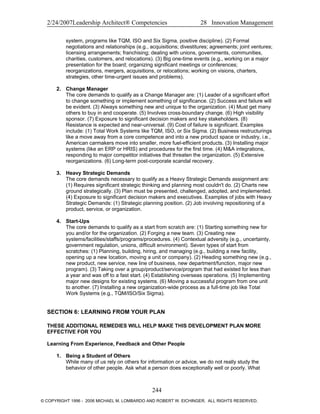 2/24/2007Leadership Architect® Competencies 28 Innovation Management
system, programs like TQM, ISO and Six Sigma, positive discipline). (2) Formal
negotiations and relationships (e.g., acquisitions; divestitures; agreements; joint ventures;
licensing arrangements; franchising; dealing with unions, governments, communities,
charities, customers, and relocations). (3) Big one-time events (e.g., working on a major
presentation for the board; organizing significant meetings or conferences;
reorganizations, mergers, acquisitions, or relocations; working on visions, charters,
strategies, other time-urgent issues and problems).
2. Change Manager
The core demands to qualify as a Change Manager are: (1) Leader of a significant effort
to change something or implement something of significance. (2) Success and failure will
be evident. (3) Always something new and unique to the organization. (4) Must get many
others to buy in and cooperate. (5) Involves cross-boundary change. (6) High visibility
sponsor. (7) Exposure to significant decision makers and key stakeholders. (8)
Resistance is expected and near-universal. (9) Cost of failure is significant. Examples
include: (1) Total Work Systems like TQM, ISO, or Six Sigma. (2) Business restructurings
like a move away from a core competence and into a new product space or industry, i.e.,
American carmakers move into smaller, more fuel-efficient products. (3) Installing major
systems (like an ERP or HRIS) and procedures for the first time. (4) M&A integrations,
responding to major competitor initiatives that threaten the organization. (5) Extensive
reorganizations. (6) Long-term post-corporate scandal recovery.
3. Heavy Strategic Demands
The core demands necessary to qualify as a Heavy Strategic Demands assignment are:
(1) Requires significant strategic thinking and planning most couldn't do. (2) Charts new
ground strategically. (3) Plan must be presented, challenged, adopted, and implemented.
(4) Exposure to significant decision makers and executives. Examples of jobs with Heavy
Strategic Demands: (1) Strategic planning position. (2) Job involving repositioning of a
product, service, or organization.
4. Start-Ups
The core demands to qualify as a start from scratch are: (1) Starting something new for
you and/or for the organization. (2) Forging a new team. (3) Creating new
systems/facilities/staffs/programs/procedures. (4) Contextual adversity (e.g., uncertainty,
government regulation, unions, difficult environment). Seven types of start from
scratches: (1) Planning, building, hiring, and managing (e.g., building a new facility,
opening up a new location, moving a unit or company). (2) Heading something new (e.g.,
new product, new service, new line of business, new department/function, major new
program). (3) Taking over a group/product/service/program that had existed for less than
a year and was off to a fast start. (4) Establishing overseas operations. (5) Implementing
major new designs for existing systems. (6) Moving a successful program from one unit
to another. (7) Installing a new organization-wide process as a full-time job like Total
Work Systems (e.g., TQM/ISO/Six Sigma).
SECTION 6: LEARNING FROM YOUR PLAN
THESE ADDITIONAL REMEDIES WILL HELP MAKE THIS DEVELOPMENT PLAN MORE
EFFECTIVE FOR YOU
Learning From Experience, Feedback and Other People
1. Being a Student of Others
While many of us rely on others for information or advice, we do not really study the
behavior of other people. Ask what a person does exceptionally well or poorly. What
244
© COPYRIGHT 1996 - 2006 MICHAEL M. LOMBARDO AND ROBERT W. EICHINGER. ALL RIGHTS RESERVED.
 