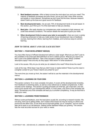 Introduction
3. Best feedback sources—Who is likely to know the most about you and your need? The
majority of feedback processes are boss driven, but as you’ll see, many other sources
are equally or more relevant. Sometimes we don’t even list the boss, because research
doesn’t back up the boss as a good source for feedback.
4. Best developmental tasks—As we said, 70% of development tends to be job based. In
this section, you’ll find up to 10 of the best tasks to help you develop.
5. Best jobs—We really develop our competencies under moderate to high pressure, not
under less-stressful conditions. This section details the best jobs to grow your skills.
6. Other development hints to assure your plan is successful—Here we cover a variety
of learning enhancers to help you make sense of your development: tips on feedback,
courses, learning from others, learning from mistakes, and numerous ways to cement
learning.
HOW TO THINK ABOUT AND USE EACH SECTION
SECTION 1—YOUR DEVELOPMENT NEED(S)
You have little chance of efficient development without a clear target. What are you like? Look to
the Unskilled or the Overused Skill definitions to form a before picture. What do you want to be
like? Look to the Skilled definition. Take a few minutes to detail your need. Which unskilled
descriptors apply? How and why do they apply? With whom? In what situations?
Look to the causes. Why do you do what you do related to this need? What drives the need?
Look at the map. What does it say that you didn’t know or realize before? Does it put the need in
a brighter context for you? Does it lead to any ahas! for you?
The more time you invest up front, the easier it will be to use the materials in the developmental
menus.
SECTION 2—LEARNING ON YOUR OWN
This section contains 10 or more complete mini-plans. It covers all the developmental remedies,
from feedback to stretching tasks, as well as cross-references to related competencies. It often
includes some readings. This section’s guiding principles are brief tips, get a fast start, and see
some quick results from your development efforts. In most cases, only some of the remedies will
apply. Sometimes one of the remedies will lead you to another competency. It may be that that is
really your need.
SECTION 3—LEARNING FROM FEEDBACK
Without continued feedback, even the best plans usually fail, according to research studies. We
roll along, think we’re getting better, don’t realize what impact we may be having on others and
pronounce the effort over. Or we think we’ve improved greatly, go on “autopilot,” and six months
later we’re back to our old behavior. Getting further feedback keeps you growing. This section
lists the most accurate sources for your need or needs.
6
© COPYRIGHT 1996 - 2006 MICHAEL M. LOMBARDO AND ROBERT W. EICHINGER. ALL RIGHTS RESERVED.
 