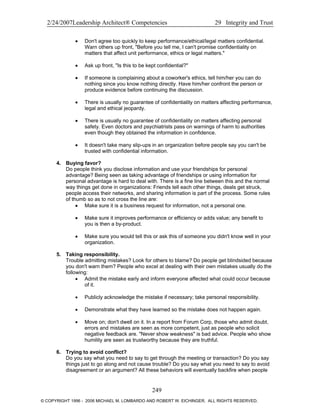 2/24/2007Leadership Architect® Competencies 29 Integrity and Trust
• Don't agree too quickly to keep performance/ethical/legal matters confidential.
Warn others up front, "Before you tell me, I can't promise confidentiality on
matters that affect unit performance, ethics or legal matters."
• Ask up front, "Is this to be kept confidential?"
• If someone is complaining about a coworker's ethics, tell him/her you can do
nothing since you know nothing directly. Have him/her confront the person or
produce evidence before continuing the discussion.
• There is usually no guarantee of confidentiality on matters affecting performance,
legal and ethical jeopardy.
• There is usually no guarantee of confidentiality on matters affecting personal
safety. Even doctors and psychiatrists pass on warnings of harm to authorities
even though they obtained the information in confidence.
• It doesn't take many slip-ups in an organization before people say you can't be
trusted with confidential information.
4. Buying favor?
Do people think you disclose information and use your friendships for personal
advantage? Being seen as taking advantage of friendships or using information for
personal advantage is hard to deal with. There is a fine line between this and the normal
way things get done in organizations: Friends tell each other things, deals get struck,
people access their networks, and sharing information is part of the process. Some rules
of thumb so as to not cross the line are:
• Make sure it is a business request for information, not a personal one.
• Make sure it improves performance or efficiency or adds value; any benefit to
you is then a by-product.
• Make sure you would tell this or ask this of someone you didn't know well in your
organization.
5. Taking responsibility.
Trouble admitting mistakes? Look for others to blame? Do people get blindsided because
you don't warn them? People who excel at dealing with their own mistakes usually do the
following:
• Admit the mistake early and inform everyone affected what could occur because
of it.
• Publicly acknowledge the mistake if necessary; take personal responsibility.
• Demonstrate what they have learned so the mistake does not happen again.
• Move on; don't dwell on it. In a report from Forum Corp, those who admit doubt,
errors and mistakes are seen as more competent, just as people who solicit
negative feedback are. "Never show weakness" is bad advice. People who show
humility are seen as trustworthy because they are truthful.
6. Trying to avoid conflict?
Do you say what you need to say to get through the meeting or transaction? Do you say
things just to go along and not cause trouble? Do you say what you need to say to avoid
disagreement or an argument? All these behaviors will eventually backfire when people
249
© COPYRIGHT 1996 - 2006 MICHAEL M. LOMBARDO AND ROBERT W. EICHINGER. ALL RIGHTS RESERVED.
 