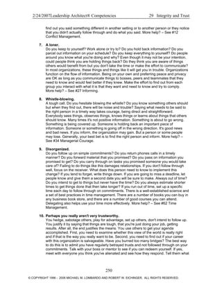 2/24/2007Leadership Architect® Competencies 29 Integrity and Trust
find out you said something different in another setting or to another person or they notice
that you didn't actually follow through and do what you said. More help? – See #12
Conflict Management.
7. A loner.
Do you keep to yourself? Work alone or try to? Do you hold back information? Do you
parcel out information on your schedule? Do you keep everything to yourself? Do people
around you know what you're doing and why? Even though it may not be your intention,
could people think you are holding things back? Do they think you are aware of things
others would benefit from but you don't take the time or make the effort to communicate?
In most organizations, these things and things like it will get you in trouble. Organizations
function on the flow of information. Being on your own and preferring peace and privacy
are OK as long as you communicate things to bosses, peers and teammates that they
need to know and would feel better if they knew. Make the effort to find out from each
group you interact with what it is that they want and need to know and try to comply.
More help? – See #27 Informing.
8. Whistle-blowing.
A tough call. Do you hesitate blowing the whistle? Do you know something others should
but when they find out, there will be noise and trouble? Saying what needs to be said to
the right person in a timely way takes courage, being direct and straightforward.
Everybody sees things, observes things, knows things or learns about things that others
should know. Many times it's not positive information. Something is about to go wrong.
Something is being covered up. Someone is holding back an important piece of
information. Someone or something is going off in the wrong direction. It's good news
and bad news. If you inform, the organization may gain. But a person or some people
may lose. Generally, your best bet is to find the right person and inform. More help? –
See #34 Managerial Courage.
9. Disorganized.
Do you follow up on simple commitments? Do you return phones calls in a timely
manner? Do you forward material that you promised? Do you pass on information you
promised to get? Do you carry through on tasks you promised someone you would take
care of? Failing to do things like this damages relationships. If you don't follow through
well, focus on the receiver. What does this person need to know to implement this
change? If you tend to forget, write things down. If you are going to miss a deadline, let
people know and give them a second date you will be sure to make. Always out of time?
Do you intend to get to things but never have the time? Do you always estimate shorter
times to get things done that then take longer? If you run out of time, set up a specific
time each day to follow through on commitments. There is a well-established science and
a set of best practices in time management. There are a number of books you can buy in
any business book store, and there are a number of good courses you can attend.
Delegating also helps use your time more effectively. More help? – See #62 Time
Management.
10. Perhaps you really aren't very trustworthy.
You hedge, sabotage others, play for advantage, set up others, don't intend to follow up.
You justify it by saying that things are tough, that you're just doing your job, getting
results. After all, the end justifies the means. You use others to get your agenda
accomplished. First, you need to examine whether this view of the world is really right
and if that is the way you really want to be. Second, you need to find out if your career
with this organization is salvageable. Have you burned too many bridges? The best way
to do this is to admit you have regularly betrayed trusts and not followed through on your
commitments. Talk with your boss or mentor to see if you can redeem yourself. If yes,
meet with everyone you think you've alienated and see how they respond. Tell them what
250
© COPYRIGHT 1996 - 2006 MICHAEL M. LOMBARDO AND ROBERT W. EICHINGER. ALL RIGHTS RESERVED.
 