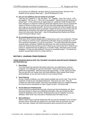 2/24/2007Leadership Architect® Competencies 29 Integrity and Trust
you're going to do differently. Ask them what you should stop doing. Ask them if the
situation can be repaired. More help? – See #105 Betrayal of Trust.
11. Are you too ambitious and out mainly for yourself?
Then use “we” instead of “I.” Use “the team,” “us,” “together,” more. Say “Let us.” “Let’s
get together.” “We can do it.” “We’re all in this together.” Signal that you are thinking and
acting "team." To the extent that you legitimately can, spread the credit throughout the
team. Always try to share the credit and spread the rewards around. Do you promote the
careers of others as well as your own? Do you help other people get ahead with the
same vigor as you promote yourself? Be more of a mentor and coach to people with the
right stuff who need help to grow and prosper. People will trust you more if they view the
relationship as a long-term one rather than something you’re just doing because you
have to for a few years. More help? – See #19 Developing Direct Reports and Others
and #110 Failure to Build a Team.
12. Do something about how you’re seen.
Write down all the reasons people have for believing you aren’t very trustworthy. (“People
say I change my mind too much.”) Beside this write down what you actually do or don’t
do to cause this impression. (“I jump to conclusions”; “I’m easily influenced when people
complain about something.”) Beside this write down the name of someone who does
these well. What do they do that you don’t? What do you do that they don’t? What do you
overdo or underdo that may be getting you in trouble? Finally, write down some counter
strategies. (“I’ll stop and ask questions, not give an immediate answer”; “I’ll examine the
situation and get back to them in a timely manner.”)
SECTION 3: LEARNING FROM FEEDBACK
THESE SOURCES WOULD GIVE YOU THE MOST ACCURATE AND DETAILED FEEDBACK
ON YOUR SKILL(S)
1. Direct Boss
Your direct boss has important information about you, your performance, and your
prospects. The challenge is to get this information. There are formal processes (e.g.,
performance appraisals). There are day-to-day opportunities. To help, signal your boss
that you want and can handle direct and timely feedback. Many bosses have trouble
giving feedback, so you will have to work at it over a period of time.
2. Direct Reports
Across a variety of settings, your direct reports probably see you the most. They are the
recipients of most of your managerial behaviors. They know your work. They can
compare you with former bosses. Since they may hesitate to give you negative feedback,
you have to set the atmosphere to make it easier for them. You have to ask.
3. Human Resource Professionals
Human Resource professionals have both a formal and informal feedback role. Since
they have access to unique and confidential information, they can provide the right
context for feedback you've received. Sometimes they may be "directed" to give you
feedback. Other times, they may pass on feedback just to be helpful to you.
4. Natural Mentors
Natural mentors have a special relationship with you and are interested in your success
and your future. Since they are usually not in your direct chain of command, you can
have more open, relaxed, and fruitful discussions about yourself and your career
251
© COPYRIGHT 1996 - 2006 MICHAEL M. LOMBARDO AND ROBERT W. EICHINGER. ALL RIGHTS RESERVED.
 