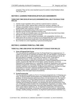 2/24/2007Leadership Architect® Competencies 29 Integrity and Trust
prospects. They can be a very important source for candid or critical feedback others
may not give you.
SECTION 4: LEARNING FROM DEVELOP-IN-PLACE ASSIGNMENTS
THESE PART-TIME DEVELOP-IN-PLACE ASSIGNMENTS WILL HELP YOU BUILD YOUR
SKILL(S)
• Handle a tough negotiation with an internal or external client or customer.
• Help shut down a plant, regional office, product line, business, operation, etc.
• Manage a dissatisfied internal or external customer; troubleshoot a performance or
quality problem with a product or service.
• Manage the assigning/allocating of office space in a contested situation.
• Manage a group through a significant business crisis.
• Take on a tough and undoable project, one where others who have tried it have failed.
• Manage the outplacement of a group of people.
• Resolve an issue in conflict between two people, units, geographies, functions, etc.
• Make peace with an enemy or someone you've disappointed with a product or service or
someone you've had some trouble with or don't get along with very well.
• Be a member of a union-negotiating or grievance-handling team.
SECTION 5: LEARNING FROM FULL-TIME JOBS
THESE FULL-TIME JOBS OFFER THE OPPORTUNITY TO BUILD YOUR SKILL(S)
1. Chair of Projects/Task Forces
The core demands for qualifying as Chair of a Project/Task Force assignment are: (1)
Leader of a group with an important and specific goal. (2) Tight deadline. (3) Success or
failure will be evident. (4) High-visibility sponsor. (5) Learning something on the fly. (6)
Must get others to cooperate. (7) Usually six months or more. Three types of
Projects/Task Forces: (1) New ideas, products, services, or systems (e.g.,
product/service/program research and development, creation/installation/launch of a new
system, programs like TQM, ISO and Six Sigma, positive discipline). (2) Formal
negotiations and relationships (e.g., acquisitions; divestitures; agreements; joint ventures;
licensing arrangements; franchising; dealing with unions, governments, communities,
charities, customers, and relocations). (3) Big one-time events (e.g., working on a major
presentation for the board; organizing significant meetings or conferences;
reorganizations, mergers, acquisitions, or relocations; working on visions, charters,
strategies, other time-urgent issues and problems).
2. Fix-Its/Turnarounds
The core demands to qualify as a Fix-it or Turnaround assignment are: (1) Cleaning up a
mess. (2) Serious people issues/problems like credibility/performance/morale. (3) Tight
deadline. (4) Serious business performance failure. (5) Last chance to fix. Four types of
Fix-its/Turnarounds: (1) Fixing a failed business/unit involving taking control, stopping
losses, managing damage, planning the turnaround, dealing with people problems,
installing new processes and systems, and rebuilding the spirit and performance of the
unit. (2) Managing sizable disasters like mishandled labor negotiations and strikes, thefts,
history of significant business losses, poor staff, failed leadership, hidden problems,
fraud, public relations nightmares, etc. (3) Significant reorganization and restructuring
(e.g., stabilizing the business, re-forming unit, introducing new systems, making people
changes, resetting strategy and tactics). (4) Significant system/process breakdown (e.g.,
252
© COPYRIGHT 1996 - 2006 MICHAEL M. LOMBARDO AND ROBERT W. EICHINGER. ALL RIGHTS RESERVED.
 