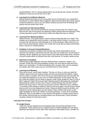 2/24/2007Leadership Architect® Competencies 29 Integrity and Trust
accept feedback. This is a unique opportunity for you to get low-risk, honest, and direct
feedback on what you do well and not so well.
4. Learning From Ineffective Behavior
Seeing things done poorly can be a very potent source of learning for you, especially if
the behavior or action affects others negatively. Many times the thing done poorly causes
emotional reactions or pain in you and others. Distance yourself from the feelings and
explore why the actions didn't work.
5. Learning From Interviewing Others
Interview others. Ask not only what they do, but how and why they do it. What do they
think are the rules of thumb they are following? Where did they learn the behaviors? How
do they keep them current? How do they monitor the effect they have on others?
6. Learning From Observing Others
Observe others. Find opportunities to observe without interacting with your model. This
enables you to objectively study the person, note what he/she is doing or not doing, and
compare that with what you would typically do in similar situations. Many times you can
learn more by watching than asking. Your model may not be able to explain what he/she
does or may be an unwilling teacher.
7. Feedback in Unusual Contexts/Situations
Temporary and extreme conditions and contexts may shade interpretations of your
behavior and intentions. Demands of the job may drive you outside your normal mode of
operating. Hence, feedback you receive may be inaccurate during those times. However,
unusual contexts affect our behavior less than most assume. It's usually a weak excuse.
8. Openness to Feedback
Nothing discourages feedback more than defensiveness, resistance, irritation, and
excuses. People don't like giving feedback anyway, and much less to those who don't
listen or are unreceptive. To help the feedback giver, be open, listen, ask for examples
and details, take notes, keep a journal, and thank them for their interest.
9. Learning From Mistakes
Since we're human, we all make mistakes. The key is to focus on why you made the
mistake. Spend more time locating causes and less worrying about the effects. Check
how you react to mistakes. How much time do you spend being angry with yourself? Do
you waste time stewing or do you move on? More importantly, do you learn? Ask why
you made the mistake. Are you likely to repeat it under similar situations? Was it a lack of
skill? Judgment? Style? Not enough data? Reading people? Misreading the challenge?
Misreading the politics? Or was it just random? A good strategy that just didn't work?
Others who let you down? The key is to avoid two common reactions to your mistakes:
(1) avoiding similar situations instead of learning and trying again, and (2) trying to repeat
what you did, only more diligently and harder, hoping to break through the problem, yet
making the same mistake again and with greater impact. Neither trap leaves us with
better strategies for the future. Neither is a learning strategy. To learn to do something
differently, focus on the patterns in your behavior that get you in trouble and go back to
first causes, those that tell you something about your shortcomings. Facing ourselves
squarely is always the best way to learn.
Learning From Courses
10. Insight Events
These are courses designed around assessing skills and providing feedback to the
participants. These events can be a powerful source of self-knowledge and can lead to
significant development if done right. When selecting a self-insight course, consider the
254
© COPYRIGHT 1996 - 2006 MICHAEL M. LOMBARDO AND ROBERT W. EICHINGER. ALL RIGHTS RESERVED.
 