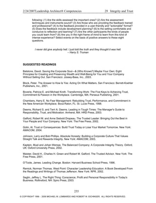 2/24/2007Leadership Architect® Competencies 29 Integrity and Trust
following: (1) Are the skills assessed the important ones? (2) Are the assessment
techniques and instruments sound? (3) Are those who are providing the feedback trained
and professional? (4) Is the feedback provided in a user-friendly and "actionable" format?
(5) Does the feedback include development planning? (6) Is the setting comfortable and
conducive to reflection and learning? (7) Are the other participants the kinds of people
you could learn from? (8) Are you in the right frame of mind to learn from this kind of
intense experience? Select events on the basis of positive answers to these eight
questions.
I never did give anybody hell. I just told the truth and they thought it was hell.
– Harry S. Truman
SUGGESTED READINGS
Batstone, David. Saving the Corporate Soul—& (Who Knows?) Maybe Your Own: Eight
Principles for Creating and Preserving Wealth and Well-Being for You and Your Company
Without Selling Out. San Francisco: Jossey-Bass, Inc., 2003.
Block, Peter. The Answer to How Is Yes: Acting On What Matters. San Francisco: Berrett-Koehler
Publishers, Inc., 2001.
Boverie, Patricia E. and Michael Kroth. Transforming Work: The Five Keys to Achieving Trust,
Commitment & Passion in the Workplace. Cambridge, MA: Perseus Publishing, 2001.
Chambers, Harry E. No Fear Management: Rebuilding Trust, Performance, and Commitment in
the New American Workplace. Boca Raton, FL: St. Lucie Press, 1998.
Deems, Richard S. and Terri A. Deems. Leading in Tough Times: The Manager's Guide to
Responsibility, Trust, and Motivation. Amherst, MA: HRD Press, 2003.
Galford, Robert M. and Anne Siebold Drapeau. The Trusted Leader: Bringing Out the Best in
Your People and Your Company. New York: The Free Press, 2002.
Golin, Al. Trust or Consequences: Build Trust Today or Lose Your Market Tomorrow. New York:
AMACOM, 2004.
Johnson, Larry and Bob Phillips. Absolute Honesty: Building a Corporate Culture That Values
Straight Talk and Rewards Integrity. New York: AMACOM, 2003.
Kaptein, Muel and Johan Wempe. The Balanced Company: A Corporate Integrity Theory. Oxford,
UK: Oxford University Press, 2002.
Maister, David H., Charles H. Green and Robert M. Galford. The Trusted Advisor. New York: The
Free Press, 2001.
O’Toole, James. Leading Change. Boston: Harvard Business School Press, 1996.
Remick, Norman Thomas. West Point: Character Leadership Education: A Book Developed From
the Readings and Writings of Thomas Jefferson. New York: RPR, 2002.
Seglin, Jeffrey L. The Right Thing: Conscience, Profit and Personal Responsibility in Today's
Business. Rollinsford, NH: Spiro Press, 2003.
255
© COPYRIGHT 1996 - 2006 MICHAEL M. LOMBARDO AND ROBERT W. EICHINGER. ALL RIGHTS RESERVED.
 