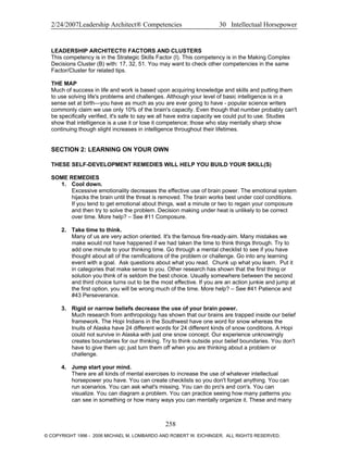 2/24/2007Leadership Architect® Competencies 30 Intellectual Horsepower
LEADERSHIP ARCHITECT® FACTORS AND CLUSTERS
This competency is in the Strategic Skills Factor (I). This competency is in the Making Complex
Decisions Cluster (B) with: 17, 32, 51. You may want to check other competencies in the same
Factor/Cluster for related tips.
THE MAP
Much of success in life and work is based upon acquiring knowledge and skills and putting them
to use solving life's problems and challenges. Although your level of basic intelligence is in a
sense set at birth—you have as much as you are ever going to have - popular science writers
commonly claim we use only 10% of the brain's capacity. Even though that number probably can't
be specifically verified, it's safe to say we all have extra capacity we could put to use. Studies
show that intelligence is a use it or lose it competence; those who stay mentally sharp show
continuing though slight increases in intelligence throughout their lifetimes.
SECTION 2: LEARNING ON YOUR OWN
THESE SELF-DEVELOPMENT REMEDIES WILL HELP YOU BUILD YOUR SKILL(S)
SOME REMEDIES
1. Cool down.
Excessive emotionality decreases the effective use of brain power. The emotional system
hijacks the brain until the threat is removed. The brain works best under cool conditions.
If you tend to get emotional about things, wait a minute or two to regain your composure
and then try to solve the problem. Decision making under heat is unlikely to be correct
over time. More help? – See #11 Composure.
2. Take time to think.
Many of us are very action oriented. It's the famous fire-ready-aim. Many mistakes we
make would not have happened if we had taken the time to think things through. Try to
add one minute to your thinking time. Go through a mental checklist to see if you have
thought about all of the ramifications of the problem or challenge. Go into any learning
event with a goal. Ask questions about what you read. Chunk up what you learn. Put it
in categories that make sense to you. Other research has shown that the first thing or
solution you think of is seldom the best choice. Usually somewhere between the second
and third choice turns out to be the most effective. If you are an action junkie and jump at
the first option, you will be wrong much of the time. More help? – See #41 Patience and
#43 Perseverance.
3. Rigid or narrow beliefs decrease the use of your brain power.
Much research from anthropology has shown that our brains are trapped inside our belief
framework. The Hopi Indians in the Southwest have one word for snow whereas the
Inuits of Alaska have 24 different words for 24 different kinds of snow conditions. A Hopi
could not survive in Alaska with just one snow concept. Our experience unknowingly
creates boundaries for our thinking. Try to think outside your belief boundaries. You don't
have to give them up; just turn them off when you are thinking about a problem or
challenge.
4. Jump start your mind.
There are all kinds of mental exercises to increase the use of whatever intellectual
horsepower you have. You can create checklists so you don't forget anything. You can
run scenarios. You can ask what's missing. You can do pro's and con's. You can
visualize. You can diagram a problem. You can practice seeing how many patterns you
can see in something or how many ways you can mentally organize it. These and many
258
© COPYRIGHT 1996 - 2006 MICHAEL M. LOMBARDO AND ROBERT W. EICHINGER. ALL RIGHTS RESERVED.
 
