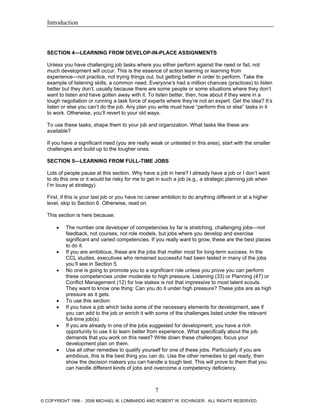 Introduction
SECTION 4—LEARNING FROM DEVELOP-IN-PLACE ASSIGNMENTS
Unless you have challenging job tasks where you either perform against the need or fail, not
much development will occur. This is the essence of action learning or learning from
experience—not practice, not trying things out, but getting better in order to perform. Take the
example of listening skills, a common need. Everyone’s had a million chances (practices) to listen
better but they don’t, usually because there are some people or some situations where they don’t
want to listen and have gotten away with it. To listen better, then, how about if they were in a
tough negotiation or running a task force of experts where they’re not an expert. Get the idea? It’s
listen or else you can’t do the job. Any plan you write must have “perform this or else” tasks in it
to work. Otherwise, you’ll revert to your old ways.
To use these tasks, shape them to your job and organization. What tasks like these are
available?
If you have a significant need (you are really weak or untested in this area), start with the smaller
challenges and build up to the tougher ones.
SECTION 5—LEARNING FROM FULL-TIME JOBS
Lots of people pause at this section. Why have a job in here? I already have a job or I don’t want
to do this one or it would be risky for me to get in such a job (e.g., a strategic planning job when
I’m lousy at strategy).
First, if this is your last job or you have no career ambition to do anything different or at a higher
level, skip to Section 6. Otherwise, read on.
This section is here because:
• The number one developer of competencies by far is stretching, challenging jobs—not
feedback, not courses, not role models, but jobs where you develop and exercise
significant and varied competencies. If you really want to grow, these are the best places
to do it.
• If you are ambitious, these are the jobs that matter most for long-term success. In the
CCL studies, executives who remained successful had been tested in many of the jobs
you’ll see in Section 5.
• No one is going to promote you to a significant role unless you prove you can perform
these competencies under moderate to high pressure. Listening (33) or Planning (47) or
Conflict Management (12) for low stakes is not that impressive to most talent scouts.
They want to know one thing: Can you do it under high pressure? These jobs are as high
pressure as it gets.
• To use this section:
• If you have a job which lacks some of the necessary elements for development, see if
you can add to the job or enrich it with some of the challenges listed under the relevant
full-time job(s).
• If you are already in one of the jobs suggested for development, you have a rich
opportunity to use it to learn better from experience. What specifically about the job
demands that you work on this need? Write down these challenges; focus your
development plan on them.
• Use all other remedies to qualify yourself for one of these jobs. Particularly if you are
ambitious, this is the best thing you can do. Use the other remedies to get ready, then
show the decision makers you can handle a tough test. This will prove to them that you
can handle different kinds of jobs and overcome a competency deficiency.
7
© COPYRIGHT 1996 - 2006 MICHAEL M. LOMBARDO AND ROBERT W. EICHINGER. ALL RIGHTS RESERVED.
 