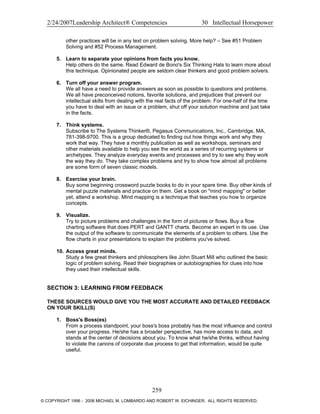 2/24/2007Leadership Architect® Competencies 30 Intellectual Horsepower
other practices will be in any text on problem solving. More help? – See #51 Problem
Solving and #52 Process Management.
5. Learn to separate your opinions from facts you know.
Help others do the same. Read Edward de Bono's Six Thinking Hats to learn more about
this technique. Opinionated people are seldom clear thinkers and good problem solvers.
6. Turn off your answer program.
We all have a need to provide answers as soon as possible to questions and problems.
We all have preconceived notions, favorite solutions, and prejudices that prevent our
intellectual skills from dealing with the real facts of the problem. For one-half of the time
you have to deal with an issue or a problem, shut off your solution machine and just take
in the facts.
7. Think systems.
Subscribe to The Systems Thinker®, Pegasus Communications, Inc., Cambridge, MA,
781-398-9700. This is a group dedicated to finding out how things work and why they
work that way. They have a monthly publication as well as workshops, seminars and
other materials available to help you see the world as a series of recurring systems or
archetypes. They analyze everyday events and processes and try to see why they work
the way they do. They take complex problems and try to show how almost all problems
are some form of seven classic models.
8. Exercise your brain.
Buy some beginning crossword puzzle books to do in your spare time. Buy other kinds of
mental puzzle materials and practice on them. Get a book on "mind mapping" or better
yet, attend a workshop. Mind mapping is a technique that teaches you how to organize
concepts.
9. Visualize.
Try to picture problems and challenges in the form of pictures or flows. Buy a flow
charting software that does PERT and GANTT charts. Become an expert in its use. Use
the output of the software to communicate the elements of a problem to others. Use the
flow charts in your presentations to explain the problems you've solved.
10. Access great minds.
Study a few great thinkers and philosophers like John Stuart Mill who outlined the basic
logic of problem solving. Read their biographies or autobiographies for clues into how
they used their intellectual skills.
SECTION 3: LEARNING FROM FEEDBACK
THESE SOURCES WOULD GIVE YOU THE MOST ACCURATE AND DETAILED FEEDBACK
ON YOUR SKILL(S)
1. Boss's Boss(es)
From a process standpoint, your boss's boss probably has the most influence and control
over your progress. He/she has a broader perspective, has more access to data, and
stands at the center of decisions about you. To know what he/she thinks, without having
to violate the canons of corporate due process to get that information, would be quite
useful.
259
© COPYRIGHT 1996 - 2006 MICHAEL M. LOMBARDO AND ROBERT W. EICHINGER. ALL RIGHTS RESERVED.
 