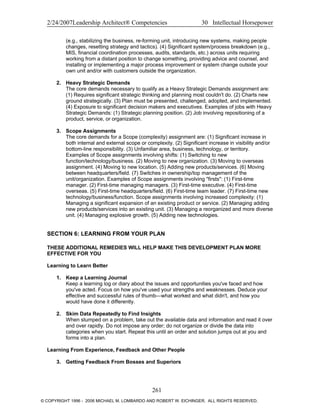 2/24/2007Leadership Architect® Competencies 30 Intellectual Horsepower
(e.g., stabilizing the business, re-forming unit, introducing new systems, making people
changes, resetting strategy and tactics). (4) Significant system/process breakdown (e.g.,
MIS, financial coordination processes, audits, standards, etc.) across units requiring
working from a distant position to change something, providing advice and counsel, and
installing or implementing a major process improvement or system change outside your
own unit and/or with customers outside the organization.
2. Heavy Strategic Demands
The core demands necessary to qualify as a Heavy Strategic Demands assignment are:
(1) Requires significant strategic thinking and planning most couldn't do. (2) Charts new
ground strategically. (3) Plan must be presented, challenged, adopted, and implemented.
(4) Exposure to significant decision makers and executives. Examples of jobs with Heavy
Strategic Demands: (1) Strategic planning position. (2) Job involving repositioning of a
product, service, or organization.
3. Scope Assignments
The core demands for a Scope (complexity) assignment are: (1) Significant increase in
both internal and external scope or complexity. (2) Significant increase in visibility and/or
bottom-line responsibility. (3) Unfamiliar area, business, technology, or territory.
Examples of Scope assignments involving shifts: (1) Switching to new
function/technology/business. (2) Moving to new organization. (3) Moving to overseas
assignment. (4) Moving to new location. (5) Adding new products/services. (6) Moving
between headquarters/field. (7) Switches in ownership/top management of the
unit/organization. Examples of Scope assignments involving "firsts": (1) First-time
manager. (2) First-time managing managers. (3) First-time executive. (4) First-time
overseas. (5) First-time headquarters/field. (6) First-time team leader. (7) First-time new
technology/business/function. Scope assignments involving increased complexity: (1)
Managing a significant expansion of an existing product or service. (2) Managing adding
new products/services into an existing unit. (3) Managing a reorganized and more diverse
unit. (4) Managing explosive growth. (5) Adding new technologies.
SECTION 6: LEARNING FROM YOUR PLAN
THESE ADDITIONAL REMEDIES WILL HELP MAKE THIS DEVELOPMENT PLAN MORE
EFFECTIVE FOR YOU
Learning to Learn Better
1. Keep a Learning Journal
Keep a learning log or diary about the issues and opportunities you've faced and how
you've acted. Focus on how you've used your strengths and weaknesses. Deduce your
effective and successful rules of thumb—what worked and what didn't, and how you
would have done it differently.
2. Skim Data Repeatedly to Find Insights
When stumped on a problem, take out the available data and information and read it over
and over rapidly. Do not impose any order; do not organize or divide the data into
categories when you start. Repeat this until an order and solution jumps out at you and
forms into a plan.
Learning From Experience, Feedback and Other People
3. Getting Feedback From Bosses and Superiors
261
© COPYRIGHT 1996 - 2006 MICHAEL M. LOMBARDO AND ROBERT W. EICHINGER. ALL RIGHTS RESERVED.
 