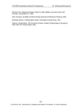 2/24/2007Leadership Architect® Competencies 30 Intellectual Horsepower
Ritchhart, Ron. Intellectual Character: What It Is, Why It Matters, and How to Get It. San
Francisco: Jossey-Bass, Inc., 2002.
Sofo, Francesco. Six Myths of Critical Thinking. Business & Professional Publishing, 2003.
Sternberg, Robert J. Thinking Styles. Boston: Cambridge University Press, 1997.
Wellman, Annette Moser. The Five Faces of Genius: Creative Thinking Styles to Succeed at
Work. New York: Penguin Books, 2002.
263
© COPYRIGHT 1996 - 2006 MICHAEL M. LOMBARDO AND ROBERT W. EICHINGER. ALL RIGHTS RESERVED.
 