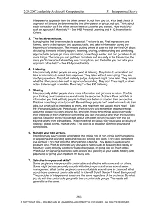 2/24/2007Leadership Architect® Competencies 31 Interpersonal Savvy
interpersonal approach from the other person in, not from you out. Your best choice of
approach will always be determined by the other person or group, not you. Think about
each transaction as if the other person were a customer you wanted. How would you
craft an approach? More help? – See #45 Personal Learning and #112 Insensitive to
Others.
3. The first three minutes.
Managing the first three minutes is essential. The tone is set. First impressions are
formed. Work on being open and approachable, and take in information during the
beginning of a transaction. This means putting others at ease so that they feel OK about
disclosing. It means initiating rapport, listening, sharing, understanding and comforting.
Approachable people get more information, know things earlier, and can get others to do
more things. The more you can get them to initiate and say early in the transaction, the
more you'll know about where they are coming from, and the better you can tailor your
approach. More help? – See #3 Approachability.
4. Listening.
Interpersonally skilled people are very good at listening. They listen to understand and
take in information to select their response. They listen without interrupting. They ask
clarifying questions. They don't instantly judge. Judgment might come later. They restate
what the other person has said to signal understanding. They nod. They might jot down
notes. Listeners get more data. More help? – See #33 Listening.
5. Sharing.
Interpersonally skilled people share more information and get more in return. Confide
your thinking on a business issue and invite the response of others. Pass on tidbits of
information you think will help people do their jobs better or broaden their perspective.
Disclose more things about yourself. Reveal things people don't need to know to do their
jobs, but which will be interesting to them, and help them feel valued. More help? – See
#44 Personal Disclosure. Personalize. Work to know and remember important things
about the people you work around, for, and with. Know three things about everybody—
their interests or their children or something you can chat about other than the business
agenda. Establish things you can talk about with each person you work with that go
beyond strictly work transactions. These need not be social; they could also be issues of
strategy, global events, market shifts. The point is to establish common ground and
connections.
6. Manage your non-verbals.
Interpersonally savvy people understand the critical role of non-verbal communications,
of appearing and sounding open and relaxed, smiling and calm. They keep consistent
eye contact. They nod while the other person is talking. They speak in a paced and
pleasant tone. Work to eliminate any disruptive habits such as speaking too rapidly or
forcefully, using strongly worded or loaded language, or going into too much detail.
Watch out for signaling disinterest with actions like glancing at your watch, fiddling with
paperwork or giving your impatient I'm busy look.
7. Selective interpersonal skills?
Some people are interpersonally comfortable and effective with some and not others.
Some might be interpersonally smooth with direct reports and tense around senior
management. What do the people you are comfortable around have in common? What
about those you're not comfortable with? Is it level? Style? Gender? Race? Background?
The principles of interpersonal savvy are the same regardless of the audience. Do what
you do with the comfortable group with the uncomfortable groups. The results will
generally be the same.
266
© COPYRIGHT 1996 - 2006 MICHAEL M. LOMBARDO AND ROBERT W. EICHINGER. ALL RIGHTS RESERVED.
 