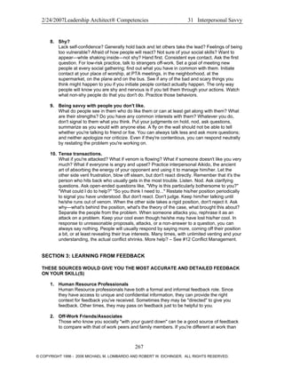 2/24/2007Leadership Architect® Competencies 31 Interpersonal Savvy
8. Shy?
Lack self-confidence? Generally hold back and let others take the lead? Feelings of being
too vulnerable? Afraid of how people will react? Not sure of your social skills? Want to
appear—while shaking inside—not shy? Hand first. Consistent eye contact. Ask the first
question. For low-risk practice, talk to strangers off-work. Set a goal of meeting new
people at every social gathering; find out what you have in common with them. Initiate
contact at your place of worship, at PTA meetings, in the neighborhood, at the
supermarket, on the plane and on the bus. See if any of the bad and scary things you
think might happen to you if you initiate people contact actually happen. The only way
people will know you are shy and nervous is if you tell them through your actions. Watch
what non-shy people do that you don't do. Practice those behaviors.
9. Being savvy with people you don't like.
What do people see in them who do like them or can at least get along with them? What
are their strengths? Do you have any common interests with them? Whatever you do,
don't signal to them what you think. Put your judgments on hold, nod, ask questions,
summarize as you would with anyone else. A fly on the wall should not be able to tell
whether you're talking to friend or foe. You can always talk less and ask more questions;
and neither apologize nor criticize. Even if they're contentious, you can respond neutrally
by restating the problem you're working on.
10. Tense transactions.
What if you're attacked? What if venom is flowing? What if someone doesn't like you very
much? What if everyone is angry and upset? Practice interpersonal Aikido, the ancient
art of absorbing the energy of your opponent and using it to manage him/her. Let the
other side vent frustration, blow off steam, but don't react directly. Remember that it's the
person who hits back who usually gets in the most trouble. Listen. Nod. Ask clarifying
questions. Ask open-ended questions like, "Why is this particularly bothersome to you?"
"What could I do to help?" "So you think I need to..." Restate his/her position periodically
to signal you have understood. But don't react. Don't judge. Keep him/her talking until
he/she runs out of venom. When the other side takes a rigid position, don't reject it. Ask
why—what's behind the position, what's the theory of the case, what brought this about?
Separate the people from the problem. When someone attacks you, rephrase it as an
attack on a problem. Keep your cool even though he/she may have lost his/her cool. In
response to unreasonable proposals, attacks, or a non-answer to a question, you can
always say nothing. People will usually respond by saying more, coming off their position
a bit, or at least revealing their true interests. Many times, with unlimited venting and your
understanding, the actual conflict shrinks. More help? – See #12 Conflict Management.
SECTION 3: LEARNING FROM FEEDBACK
THESE SOURCES WOULD GIVE YOU THE MOST ACCURATE AND DETAILED FEEDBACK
ON YOUR SKILL(S)
1. Human Resource Professionals
Human Resource professionals have both a formal and informal feedback role. Since
they have access to unique and confidential information, they can provide the right
context for feedback you've received. Sometimes they may be "directed" to give you
feedback. Other times, they may pass on feedback just to be helpful to you.
2. Off-Work Friends/Associates
Those who know you socially "with your guard down" can be a good source of feedback
to compare with that of work peers and family members. If you're different at work than
267
© COPYRIGHT 1996 - 2006 MICHAEL M. LOMBARDO AND ROBERT W. EICHINGER. ALL RIGHTS RESERVED.
 
