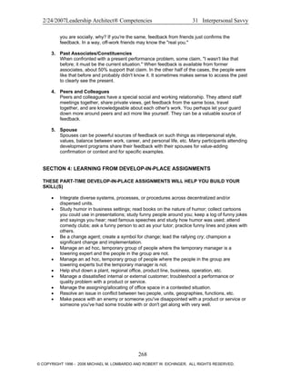 2/24/2007Leadership Architect® Competencies 31 Interpersonal Savvy
you are socially, why? If you're the same, feedback from friends just confirms the
feedback. In a way, off-work friends may know the "real you."
3. Past Associates/Constituencies
When confronted with a present performance problem, some claim, "I wasn't like that
before; it must be the current situation." When feedback is available from former
associates, about 50% support that claim. In the other half of the cases, the people were
like that before and probably didn't know it. It sometimes makes sense to access the past
to clearly see the present.
4. Peers and Colleagues
Peers and colleagues have a special social and working relationship. They attend staff
meetings together, share private views, get feedback from the same boss, travel
together, and are knowledgeable about each other's work. You perhaps let your guard
down more around peers and act more like yourself. They can be a valuable source of
feedback.
5. Spouse
Spouses can be powerful sources of feedback on such things as interpersonal style,
values, balance between work, career, and personal life, etc. Many participants attending
development programs share their feedback with their spouses for value-adding
confirmation or context and for specific examples.
SECTION 4: LEARNING FROM DEVELOP-IN-PLACE ASSIGNMENTS
THESE PART-TIME DEVELOP-IN-PLACE ASSIGNMENTS WILL HELP YOU BUILD YOUR
SKILL(S)
• Integrate diverse systems, processes, or procedures across decentralized and/or
dispersed units.
• Study humor in business settings; read books on the nature of humor; collect cartoons
you could use in presentations; study funny people around you; keep a log of funny jokes
and sayings you hear; read famous speeches and study how humor was used; attend
comedy clubs; ask a funny person to act as your tutor; practice funny lines and jokes with
others.
• Be a change agent; create a symbol for change; lead the rallying cry; champion a
significant change and implementation.
• Manage an ad hoc, temporary group of people where the temporary manager is a
towering expert and the people in the group are not.
• Manage an ad hoc, temporary group of people where the people in the group are
towering experts but the temporary manager is not.
• Help shut down a plant, regional office, product line, business, operation, etc.
• Manage a dissatisfied internal or external customer; troubleshoot a performance or
quality problem with a product or service.
• Manage the assigning/allocating of office space in a contested situation.
• Resolve an issue in conflict between two people, units, geographies, functions, etc.
• Make peace with an enemy or someone you've disappointed with a product or service or
someone you've had some trouble with or don't get along with very well.
268
© COPYRIGHT 1996 - 2006 MICHAEL M. LOMBARDO AND ROBERT W. EICHINGER. ALL RIGHTS RESERVED.
 