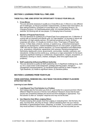 2/24/2007Leadership Architect® Competencies 31 Interpersonal Savvy
SECTION 5: LEARNING FROM FULL-TIME JOBS
THESE FULL-TIME JOBS OFFER THE OPPORTUNITY TO BUILD YOUR SKILL(S)
1. Cross-Moves
The core demands necessary to qualify as a Cross-Move are: (1) Move to a very different
set of challenges. (2) Abrupt jump/shift in tasks/activities. (3) Never been there before. (4)
New setting/conditions. Examples of Cross-Moves are: (1) Changing divisions. (2)
Changing functions. (3) Field/headquarters shifts. (4) Line/staff switches. (5) Country
switches. (6) Working with all new people. (7) Changing lines of business.
2. Member of Projects/Task Forces
The core demands for qualifying as a Project/Task Force assignment are: (1) Member of
a group with an important and specific goal. (2) Tight deadline. (3) Success or failure will
be evident. (4) High-visibility sponsor. (5) Learning something on the fly. (6) Must
cooperate with others. (7) Usually six months or more. Three types of Projects/Task
Forces: (1) New ideas, products, services, or systems (e.g., product/service/program
research and development, creation/installation/launch of a new system, programs like
TQM, ISO and Six Sigma, positive discipline). (2) Formal negotiations and relationships
(e.g., acquisitions; divestitures; agreements; joint ventures; licensing arrangements;
franchising; dealing with unions, governments, communities, charities, customers, and
relocations). (3) Big one-time events (e.g., working on a major presentation for the board;
organizing significant meetings or conferences; reorganizations, mergers, acquisitions, or
relocations; working on visions, charters, strategies, other time-urgent issues and
problems).
3. Staff Leadership (Influencing Without Authority)
The core demands to qualify as Staff Leadership are: (1) Significant challenge (e.g., start-
up, fix-it, scope and/or scale assignment, strategic planning project, changes in
management practices/systems). (2) Insufficient direct authority to make it happen. (3)
Tight deadlines. (4) Visible to significant others. (5) Sensitive politics.
SECTION 6: LEARNING FROM YOUR PLAN
THESE ADDITIONAL REMEDIES WILL HELP MAKE THIS DEVELOPMENT PLAN MORE
EFFECTIVE FOR YOU
Learning to Learn Better
1. Look Beyond Your First Solution to a Problem
Don't always take the first action you think of. Look further for a second and third: What's
different? Might the second or third be more effective? Research shows that the best
solution lies somewhere between the second and third strategies or approaches. Your
first solution is often an "autopilot" response and may not be the best.
2. Use Objective Data When Judging Others
Practice studying other people more than judging or evaluating them. Get the facts, the
data, how they think, why they do things—without classifying them into your internal
like/dislike or agree/disagree boxes, categories, or buckets. Try to project or predict how
they would act/react in various situations, and follow up to see how accurate you are.
269
© COPYRIGHT 1996 - 2006 MICHAEL M. LOMBARDO AND ROBERT W. EICHINGER. ALL RIGHTS RESERVED.
 