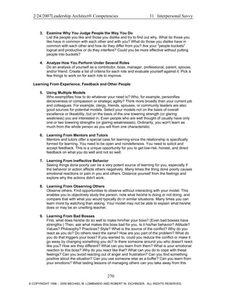 2/24/2007Leadership Architect® Competencies 31 Interpersonal Savvy
3. Examine Why You Judge People the Way You Do
List the people you like and those you dislike and try to find out why. What do those you
like have in common with each other and with you? What do those you dislike have in
common with each other and how do they differ from you? Are your "people buckets"
logical and productive or do they interfere? Could you be more effective without putting
people into buckets?
4. Analyze How You Perform Under Several Roles
Do an analysis of yourself as a contributor, boss, manager, professional, parent, spouse,
and/or friend. Create a list of criteria for each role and evaluate yourself against it. Pick a
few things to work on for each role to improve.
Learning From Experience, Feedback and Other People
5. Using Multiple Models
Who exemplifies how to do whatever your need is? Who, for example, personifies
decisiveness or compassion or strategic agility? Think more broadly than your current job
and colleagues. For example, clergy, friends, spouses, or community leaders are also
good sources for potential models. Select your models not on the basis of overall
excellence or likeability, but on the basis of the one towering strength (or glaring
weakness) you are interested in. Even people who are well thought of usually have only
one or two towering strengths (or glaring weaknesses). Ordinarily, you won't learn as
much from the whole person as you will from one characteristic.
6. Learning From Mentors and Tutors
Mentors and tutors offer a special case for learning since the relationship is specifically
formed for learning. You need to be open and nondefensive. You need to solicit and
accept feedback. This is a unique opportunity for you to get low-risk, honest, and direct
feedback on what you do well and not so well.
7. Learning From Ineffective Behavior
Seeing things done poorly can be a very potent source of learning for you, especially if
the behavior or action affects others negatively. Many times the thing done poorly causes
emotional reactions or pain in you and others. Distance yourself from the feelings and
explore why the actions didn't work.
8. Learning From Observing Others
Observe others. Find opportunities to observe without interacting with your model. This
enables you to objectively study the person, note what he/she is doing or not doing, and
compare that with what you would typically do in similar situations. Many times you can
learn more by watching than asking. Your model may not be able to explain what he/she
does or may be an unwilling teacher.
9. Learning From Bad Bosses
First, what does he/she do so well to make him/her your boss? (Even bad bosses have
strengths.) Then, ask what makes this boss bad for you. Is it his/her behavior? Attitude?
Values? Philosophy? Practices? Style? What is the source of the conflict? Why do you
react as you do? Do others react the same? How are you part of the problem? What do
you do that triggers your boss? If you wanted to, could you reduce the conflict or make it
go away by changing something you do? Is there someone around you who doesn't react
like you? How are they different? What can you learn from them? What is your emotional
reaction to this boss? Why do you react like that? What can you do to cope with these
feelings? Can you avoid reacting out of anger and frustration? Can you find something
positive about the situation? Can you use someone else as a buffer? Can you learn from
your emotions? What lasting lessons of managing others can you take away from this
270
© COPYRIGHT 1996 - 2006 MICHAEL M. LOMBARDO AND ROBERT W. EICHINGER. ALL RIGHTS RESERVED.
 