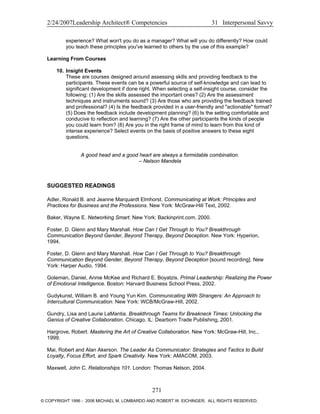 2/24/2007Leadership Architect® Competencies 31 Interpersonal Savvy
experience? What won't you do as a manager? What will you do differently? How could
you teach these principles you've learned to others by the use of this example?
Learning From Courses
10. Insight Events
These are courses designed around assessing skills and providing feedback to the
participants. These events can be a powerful source of self-knowledge and can lead to
significant development if done right. When selecting a self-insight course, consider the
following: (1) Are the skills assessed the important ones? (2) Are the assessment
techniques and instruments sound? (3) Are those who are providing the feedback trained
and professional? (4) Is the feedback provided in a user-friendly and "actionable" format?
(5) Does the feedback include development planning? (6) Is the setting comfortable and
conducive to reflection and learning? (7) Are the other participants the kinds of people
you could learn from? (8) Are you in the right frame of mind to learn from this kind of
intense experience? Select events on the basis of positive answers to these eight
questions.
A good head and a good heart are always a formidable combination.
– Nelson Mandela
SUGGESTED READINGS
Adler, Ronald B. and Jeanne Marquardt Elmhorst. Communicating at Work: Principles and
Practices for Business and the Professions. New York: McGraw-Hill Text, 2002.
Baker, Wayne E. Networking Smart. New York: Backinprint.com, 2000.
Foster, D. Glenn and Mary Marshall. How Can I Get Through to You? Breakthrough
Communication Beyond Gender, Beyond Therapy, Beyond Deception. New York: Hyperion,
1994.
Foster, D. Glenn and Mary Marshall. How Can I Get Through to You? Breakthrough
Communication Beyond Gender, Beyond Therapy, Beyond Deception [sound recording]. New
York: Harper Audio, 1994.
Goleman, Daniel, Annie McKee and Richard E. Boyatzis. Primal Leadership: Realizing the Power
of Emotional Intelligence. Boston: Harvard Business School Press, 2002.
Gudykunst, William B. and Young Yun Kim. Communicating With Strangers: An Approach to
Intercultural Communication. New York: WCB/McGraw-Hill, 2002.
Gundry, Lisa and Laurie LaMantia. Breakthrough Teams for Breakneck Times: Unlocking the
Genius of Creative Collaboration. Chicago, IL: Dearborn Trade Publishing, 2001.
Hargrove, Robert. Mastering the Art of Creative Collaboration. New York: McGraw-Hill, Inc.,
1999.
Mai, Robert and Alan Akerson. The Leader As Communicator: Strategies and Tactics to Build
Loyalty, Focus Effort, and Spark Creativity. New York: AMACOM, 2003.
Maxwell, John C. Relationships 101. London: Thomas Nelson, 2004.
271
© COPYRIGHT 1996 - 2006 MICHAEL M. LOMBARDO AND ROBERT W. EICHINGER. ALL RIGHTS RESERVED.
 