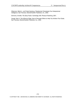 2/24/2007Leadership Architect® Competencies 31 Interpersonal Savvy
Silberman, Melvin L. and Freda Hansburg. Peoplesmart: Developing Your Interpersonal
Intelligence. San Francisco: Berrett-Koehler Publishers, Inc., 2000.
Simmons, Annette. The Story Factor. Cambridge, MA: Perseus Publishing, 2001.
Vengel, Alan A. The Influence Edge: How to Persuade Others to Help You Achieve Your Goals.
San Francisco: Berrett-Koehler Publishers, Inc., 2000.
272
© COPYRIGHT 1996 - 2006 MICHAEL M. LOMBARDO AND ROBERT W. EICHINGER. ALL RIGHTS RESERVED.
 
