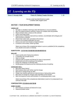 2/24/2007Leadership Architect® Competencies 32 Learning on the Fly
32 Learning on the Fly
Factor I: Strategic Skills Cluster B: Making Complex Decisions I - B
32 Learning on the Fly
He was a bold man that first ate an oyster.
– Jonathan Swift, English author
SECTION 1: YOUR DEVELOPMENT NEED(S)
UNSKILLED
• Not agile or versatile in learning to deal with first-time or unusual problems
• May not analyze problems carefully or search for multiple clues and parallels
• May be afraid to take a chance on the unknown
• Learns new things slowly
• May be stuck in historical, tried-and-true methods, uncomfortable with ambiguity and
quick to jump to a solution
• Doesn't look under rocks, just sticks to the obvious
• Looks for the simplest explanation too soon
• Gives up too soon and accepts a marginal solution
• Functions on the surface, doesn't go deep
Select one to three of the competencies below to use as a substitute for this competency
if you decide not to work on it directly.
SUBSTITUTES: 1,2,5,14,16,17,24,28,30,33,43,45,46,50,51,61
SKILLED
• Learns quickly when facing new problems
• A relentless and versatile learner
• Open to change
• Analyzes both successes and failures for clues to improvement
• Experiments and will try anything to find solutions
• Enjoys the challenge of unfamiliar tasks
• Quickly grasps the essence and the underlying structure of anything
OVERUSED SKILL
• May leave others behind
• May frustrate others with his/her need for change
• May tend to change things too often
• People may interpret openness as indecisiveness or being wishy-washy
• May seek out change for change's sake regardless of the situation
• May not be good at routine administration or unchallenging tasks or jobs
Select one to three of the competencies listed below to work on to compensate for an
overuse of this skill.
COMPENSATORS: 27,33,39,41,43,47,52,59
SOME CAUSES
• Don't analyze successes and failures for clues
• Historical problem solver
273
© COPYRIGHT 1996 - 2006 MICHAEL M. LOMBARDO AND ROBERT W. EICHINGER. ALL RIGHTS RESERVED.
 