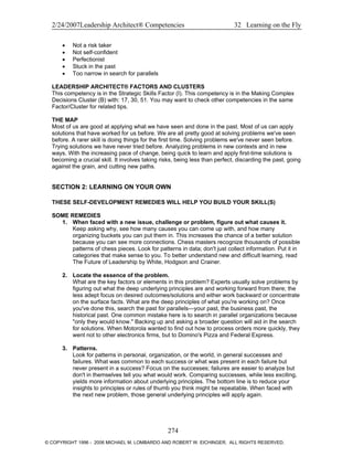 2/24/2007Leadership Architect® Competencies 32 Learning on the Fly
• Not a risk taker
• Not self-confident
• Perfectionist
• Stuck in the past
• Too narrow in search for parallels
LEADERSHIP ARCHITECT® FACTORS AND CLUSTERS
This competency is in the Strategic Skills Factor (I). This competency is in the Making Complex
Decisions Cluster (B) with: 17, 30, 51. You may want to check other competencies in the same
Factor/Cluster for related tips.
THE MAP
Most of us are good at applying what we have seen and done in the past. Most of us can apply
solutions that have worked for us before. We are all pretty good at solving problems we've seen
before. A rarer skill is doing things for the first time. Solving problems we've never seen before.
Trying solutions we have never tried before. Analyzing problems in new contexts and in new
ways. With the increasing pace of change, being quick to learn and apply first-time solutions is
becoming a crucial skill. It involves taking risks, being less than perfect, discarding the past, going
against the grain, and cutting new paths.
SECTION 2: LEARNING ON YOUR OWN
THESE SELF-DEVELOPMENT REMEDIES WILL HELP YOU BUILD YOUR SKILL(S)
SOME REMEDIES
1. When faced with a new issue, challenge or problem, figure out what causes it.
Keep asking why, see how many causes you can come up with, and how many
organizing buckets you can put them in. This increases the chance of a better solution
because you can see more connections. Chess masters recognize thousands of possible
patterns of chess pieces. Look for patterns in data; don't just collect information. Put it in
categories that make sense to you. To better understand new and difficult learning, read
The Future of Leadership by White, Hodgson and Crainer.
2. Locate the essence of the problem.
What are the key factors or elements in this problem? Experts usually solve problems by
figuring out what the deep underlying principles are and working forward from there; the
less adept focus on desired outcomes/solutions and either work backward or concentrate
on the surface facts. What are the deep principles of what you're working on? Once
you've done this, search the past for parallels—your past, the business past, the
historical past. One common mistake here is to search in parallel organizations because
"only they would know." Backing up and asking a broader question will aid in the search
for solutions. When Motorola wanted to find out how to process orders more quickly, they
went not to other electronics firms, but to Domino's Pizza and Federal Express.
3. Patterns.
Look for patterns in personal, organization, or the world, in general successes and
failures. What was common to each success or what was present in each failure but
never present in a success? Focus on the successes; failures are easier to analyze but
don't in themselves tell you what would work. Comparing successes, while less exciting,
yields more information about underlying principles. The bottom line is to reduce your
insights to principles or rules of thumb you think might be repeatable. When faced with
the next new problem, those general underlying principles will apply again.
274
© COPYRIGHT 1996 - 2006 MICHAEL M. LOMBARDO AND ROBERT W. EICHINGER. ALL RIGHTS RESERVED.
 