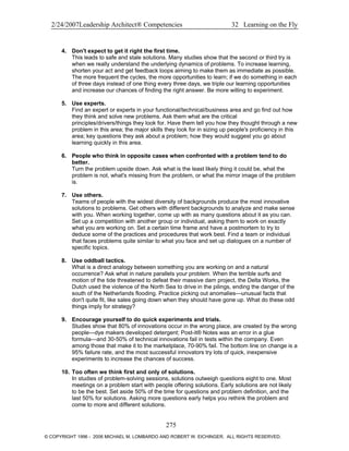 2/24/2007Leadership Architect® Competencies 32 Learning on the Fly
4. Don't expect to get it right the first time.
This leads to safe and stale solutions. Many studies show that the second or third try is
when we really understand the underlying dynamics of problems. To increase learning,
shorten your act and get feedback loops aiming to make them as immediate as possible.
The more frequent the cycles, the more opportunities to learn; if we do something in each
of three days instead of one thing every three days, we triple our learning opportunities
and increase our chances of finding the right answer. Be more willing to experiment.
5. Use experts.
Find an expert or experts in your functional/technical/business area and go find out how
they think and solve new problems. Ask them what are the critical
principles/drivers/things they look for. Have them tell you how they thought through a new
problem in this area; the major skills they look for in sizing up people's proficiency in this
area; key questions they ask about a problem; how they would suggest you go about
learning quickly in this area.
6. People who think in opposite cases when confronted with a problem tend to do
better.
Turn the problem upside down. Ask what is the least likely thing it could be, what the
problem is not, what's missing from the problem, or what the mirror image of the problem
is.
7. Use others.
Teams of people with the widest diversity of backgrounds produce the most innovative
solutions to problems. Get others with different backgrounds to analyze and make sense
with you. When working together, come up with as many questions about it as you can.
Set up a competition with another group or individual, asking them to work on exactly
what you are working on. Set a certain time frame and have a postmortem to try to
deduce some of the practices and procedures that work best. Find a team or individual
that faces problems quite similar to what you face and set up dialogues on a number of
specific topics.
8. Use oddball tactics.
What is a direct analogy between something you are working on and a natural
occurrence? Ask what in nature parallels your problem. When the terrible surfs and
motion of the tide threatened to defeat their massive dam project, the Delta Works, the
Dutch used the violence of the North Sea to drive in the pilings, ending the danger of the
south of the Netherlands flooding. Practice picking out anomalies—unusual facts that
don't quite fit, like sales going down when they should have gone up. What do these odd
things imply for strategy?
9. Encourage yourself to do quick experiments and trials.
Studies show that 80% of innovations occur in the wrong place, are created by the wrong
people—dye makers developed detergent; Post-it® Notes was an error in a glue
formula—and 30-50% of technical innovations fail in tests within the company. Even
among those that make it to the marketplace, 70-90% fail. The bottom line on change is a
95% failure rate, and the most successful innovators try lots of quick, inexpensive
experiments to increase the chances of success.
10. Too often we think first and only of solutions.
In studies of problem-solving sessions, solutions outweigh questions eight to one. Most
meetings on a problem start with people offering solutions. Early solutions are not likely
to be the best. Set aside 50% of the time for questions and problem definition, and the
last 50% for solutions. Asking more questions early helps you rethink the problem and
come to more and different solutions.
275
© COPYRIGHT 1996 - 2006 MICHAEL M. LOMBARDO AND ROBERT W. EICHINGER. ALL RIGHTS RESERVED.
 