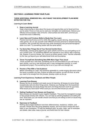 2/24/2007Leadership Architect® Competencies 32 Learning on the Fly
SECTION 6: LEARNING FROM YOUR PLAN
THESE ADDITIONAL REMEDIES WILL HELP MAKE THIS DEVELOPMENT PLAN MORE
EFFECTIVE FOR YOU
Learning to Learn Better
1. Keep a Learning Journal
Keep a learning log or diary about the issues and opportunities you've faced and how
you've acted. Focus on how you've used your strengths and weaknesses. Deduce your
effective and successful rules of thumb—what worked and what didn't, and how you
would have done it differently.
2. Learn New and Frivolous Skills to Study How You Learn
Practice learning frivolous and fun skills (like juggling, square dancing, skeet shooting,
video games, etc.) to see yourself under different and less personal or stressful learning
conditions. Ask yourself why that was easy while developing new personal/managerial
skills is so hard. Try something harder with the same tactics.
3. Try Some New Things Out of Your Normal Comfort Zone
Periodically, practice going against your grain (what's normal for you) and getting out of
your comfort zone. Try something different and opposite to your nature; take a learning
risk. Explore: If you're a thinker, act; if you're an action person, think. Test the unfamiliar;
try the new; go beyond your self-determined limits and boundaries.
4. Throw Yourself Into Something New With More Vigor Than Usual
Throw yourself into a new area, something you've not done before so you will have to
learn quickly, such as a new technical area, a new management practice, or a self-
development project. Pick something that is out of your skill and strength set.
5. Preview a Plan With a Test Audience
Before committing to a plan, find someone agreeable to a wide-ranging discussion about
the issue or problem you face. Explore all sides and options; go with the flow; let what
you need to do emerge from the process; develop a plan as you go.
Learning From Experience, Feedback and Other People
6. Learning From Bosses
Bosses can be an excellent and ready source for learning. All bosses do some things
exceptionally well and other things poorly. Distance your feelings from the boss/direct
report relationship and study things that work and things that don't work for your boss.
What would you have done? What could you use and what should you avoid?
7. Getting Feedback From Bosses and Superiors
Many bosses are reluctant to give negative feedback. They lack the managerial courage
to face people directly with criticism. You can help by soliciting feedback and setting the
tone. Show them you can handle criticism and that you are willing to work on issues they
see as important.
8. Openness to Feedback
Nothing discourages feedback more than defensiveness, resistance, irritation, and
excuses. People don't like giving feedback anyway, and much less to those who don't
listen or are unreceptive. To help the feedback giver, be open, listen, ask for examples
and details, take notes, keep a journal, and thank them for their interest.
278
© COPYRIGHT 1996 - 2006 MICHAEL M. LOMBARDO AND ROBERT W. EICHINGER. ALL RIGHTS RESERVED.
 