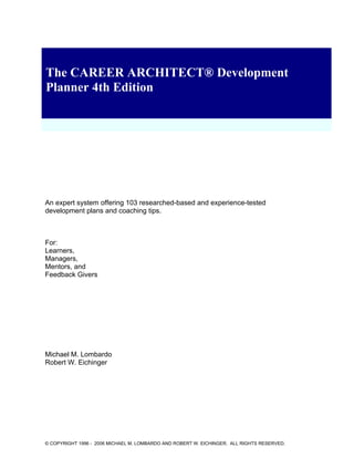 The CAREER ARCHITECT® Development
Planner 4th Edition
An expert system offering 103 researched-based and experience-tested
development plans and coaching tips.
For:
Learners,
Managers,
Mentors, and
Feedback Givers
Michael M. Lombardo
Robert W. Eichinger
© COPYRIGHT 1996 - 2006 MICHAEL M. LOMBARDO AND ROBERT W. EICHINGER. ALL RIGHTS RESERVED.
 